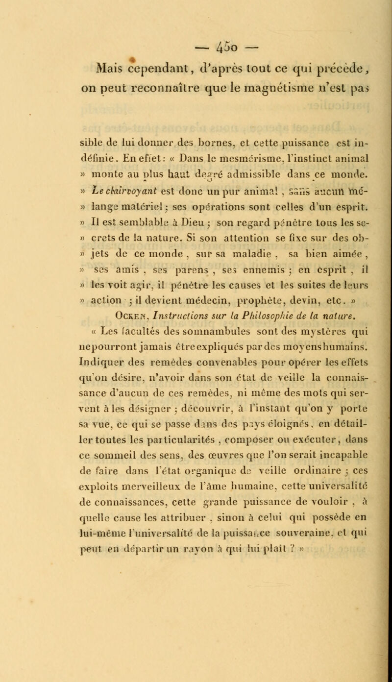 Mais cependant, d'après tout ce qui précède, on peut reconnaître que le magnétisme n'est pa> sible de lui donner des bornes, et cette puissance est in- définie. Enefiet: ce Dans le mesmérisme, l'instinct animal » monte au nîus haut dr^vç admissible dans ce monde. » Le clairvoyant est donc un pur anima! 5 s^'ùs âuctlti mc- » lange matériel ; ses opérations sont celles d'un esprit. » Il est semblable a Dieu ; son regard pénètre tous les se- » crets de la nature. Si son attention se fixe sur des ob- » jets de ce monde . sur sa maladie . sa bien aimée , » ses amis . sas parens , ses ennemis ; en esprit , il » les voit agir, i! pénètre les causes et les suites de leurs » action j il devient médecin, prophète, devin, etc. » Ocre?;. Instructions sur la Philosophie de la nature. « Les facultés des somnambules sont des mystères qui nepourront jamais être expliqués par des moyens humains. Indiquer des remèdes convenables pour opérer les effets qu'on désire, n'avoir dans son état de veille la connais- sance d'aucun de ces remèdes, ni même des mots qui ser- vent à les désigner ; découvrir, à l'instant qu'on y porte sa vue, ce qui se passe dms des pays éloignés, en détail- ler toutes les particularités . composer ou exécuter, dans ce sommeil des sens, des œuvres que l'on serait incapable de faire dans l'état organique ds veilie ordinaire 5 ces exploits merveilleux de l'âme humaine, cette universalité de connaissances, cette grande puissance de vouloir . à quelle cause les attribuer . sinon à celui qui possède en lui-même l'universalité de la puissance souveraine, et qui peut en départir un rayon à qui lui plait ? »