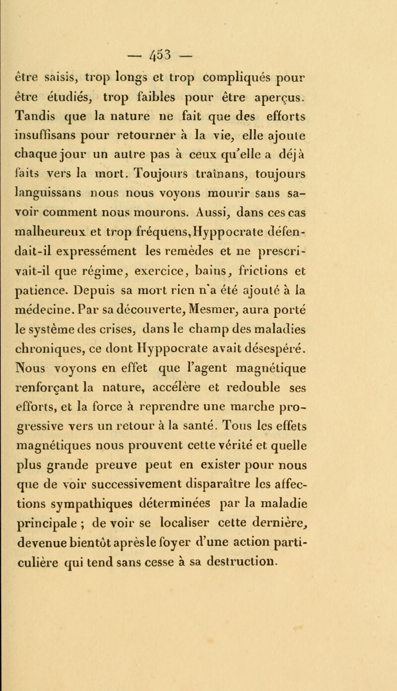 être saisis, trop longs et trop compliqués pour être étudiés, trop faibles pour être aperçus. Tandis que la nature ne fait que des efforts insuffisans pour retourner à la vie, elle ajoute chaque jour un autre pas à ceux qu'elle a déjà faits vers la mort. Toujours traînans, toujours languissans nous nous voyons mourir sans sa- voir comment nous mourons. Aussi, dans ces cas malheureux et trop fréquens,Hyppocrate défen- dait-il expressément les remèdes et ne prescri- vait-il que régime, exercice, bains, frictions et patience. Depuis sa mort rien n'a été ajouté à la médecine. Par sa découverte, Mesmer, aura porté le système des crises, dans le champ des maladies chroniques, ce dont Hyppocrate avait désespéré. Nous voyons en effet que l'agent magnétique renforçant la nature, accélère et redouble ses efforts, et la force à reprendre une marche pro- gressive vers un retour à la santé. Tous les effets magnétiques nous prouvent cette vérité et quelle plus grande preuve peut en exister pour nous que de voir successivement disparaître les affec- tions sympathiques déterminées par la maladie principale ; de voir se localiser cette dernière, devenue bientôt après le foyer d'une action parti- culière qui tend sans cesse à sa destruction.