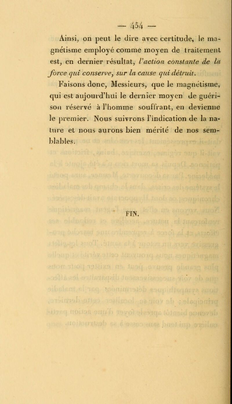 Ainsi, on peut le dire avec certitude, le ma- gnétisme employé comme moyen de traitement est, en dernier résultat, l'action constante de la force qui conserve, sur la cause qui détruit. Faisons donc, Messieurs, que le magnétisme, qui est aujourd'hui le dernier moyen de guéri- sou réservé à l'homme souffrant, en devienne le premier. Nous suivrons l'indication de la na- ture et nous aurons bien mérité de nos sem- blables. FIN.