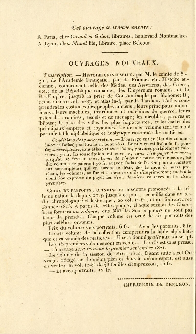 Cet ouvrage se trouve encore : A Paris, chez Ciraud et Guien, libraires, boulevard Montmartre. A Lyon, chez Martel fils, libraire, place Belcour. e an- OUVRAGES NOUVEAUX. Souscription. — Histoire universelle, par M. le comte de S gur, de l'Académie française, pair de France, etc. Histoire a cienne, comprenant celle' des Mèdes, des Assyriens, des Grecs, e£c; de la République romaine, des Empereurs romains, et du Bas-Empire, jusqu'à la prise de Constantinople par Mahomet II , remise en 10 vol. in-8°, et atlas in-4° par P. Tardieu. L'atlas com- prendra les costumes des peuples anciens ; leurs principaux monu- mens ; leurs machines, instrumens et machines de guerre; leurs ustensiles aratoires, usuels et de ménage; les meubles, parures et bijoux; le plan des villes les plus importantes, et les cartes des principaux empires et royaumes. Le dernier volume sera terminé par une table alphabétique' et analytique raisonnée des matières. Conditions de t(i souscription. — L'ouvrage entier (les dix volumes in-8° et l'allas) paraîtra le i5 août 1821. Le prix en est fixé à 60 fr. pour tes souscripteurs, sans atlas; et avec l'atlas, gravures parfaitement colo- riées, 70 t'r. La souscription est ouverte, sans rien payer d'avance, jusqu'au 28 février 1821, terme de rigueur : passé cette époque, Je» dix volumes se paieront 70 fr. et avec l'atlas 80 fr. On pourra remettre aux souscripteurs qui on auront le désir, dès le mois de mars pro- chain, les volumes, au fur et à mesure qu'ils s'imprimeront; mais à la condition expresse de payer les deux derniers en recevant les dmm premiers. Choix de rapports , opinions et DISCOURS prononcés à la tri- bune nationale depuis 1789 jusqu'à ce jour, recueillis dans un or- dre chronologique et historique ; 20 vol. in-8° . et qui finiront avec l'année i8i5. A partir de cette époque., chaque session des Cham- bres formera un volume, que MM. les Souscripteurs ne sont pas tenus de prendre. Chaque volume est orné de six portraits des plus célèbres orateurs. • « r Prix du volume sans portraits, 6 fr. — Avec les portraits, 8 ir. Le 21e volume de la collection comprendra la table alphabéti- que et raisonnée des matières.— Il sera donné gratis aux souscript. Les i5 premiers volumes sont en vente. — Le 16e est sous presse. L'ou v rage sera terminé le premier septembre 18i 1. Le volume de la session de i-8iq— 1&26, faisant suite a cet Ou- \r«»c. rédigé sur le même plan eï dans le même esprit, est aussi en vente ; un vol. in-<8° de 48 feuilles d'impression, 10 fr. — Et avec portraits, 12 lr. iHFRttJERIK DE DE3UGON.