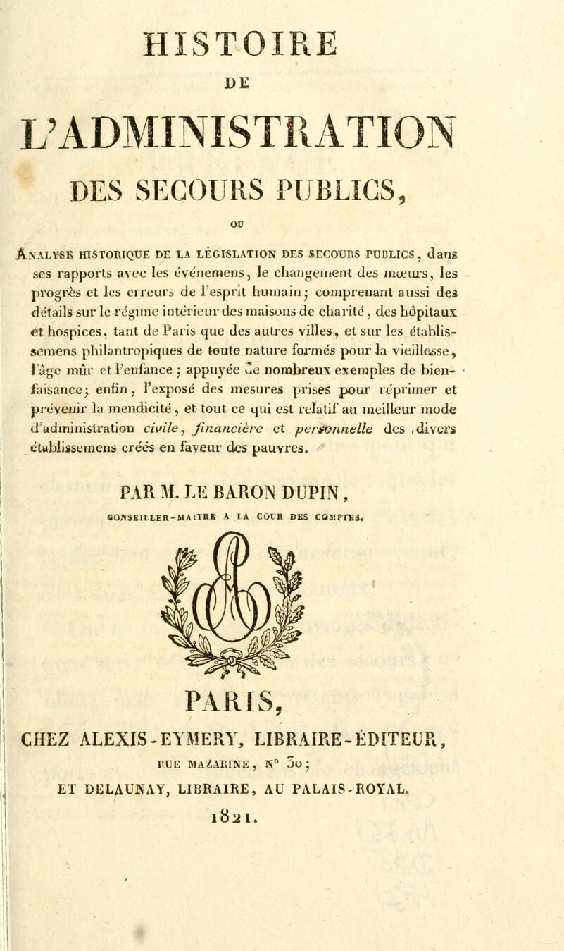 DE L'ADMINISTRATION DES SECOURS PUBLICS, Analyse historique de la législation des secours publics, dans ses rapports avec les événemens, le changement des mœurs, les progrès et les erreurs de l'esprit humain; comprenant aussi des détails sur le régime intérieur des maisons de charité, des hôpitaux et hospices, tant de Paris que des autres villes, et sur les établis- semens philantropiques de toute nature formés pour la vieillesse, l'âge mûr et l'enfance ; appuyée ùe nombreux exemples de bien- faisance ; enfin , l'exposé des mesures prises pour réprimer et prévenir la mendicité, et tout ce qui est relatif au meilleur mode d'administration civile, financière et personnelle des .divers étabiissemens créés en faveur des pauvres. PAR M. LE BARON DUPIN, OOKâBlLLEB-MAiTEB A I,A COUR BBS COMPTES. PARIS, CHEZ ALEXIS-EYMERY, LIBRAIRE-ÉDITEUR, RUE MAZARINE, N° 5o ; ET DELAUNAY, LIBRAIRE, AU PALAIS-ROYAL. 1821.