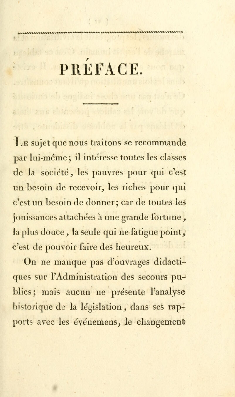 v%*%*x»^ PREFACE. Le sujet que nous traitons se recommande par lui-même; il intéresse toutes les classes de la société, les pauvres pour qui c'est un besoin de recevoir, les riches pour qui c'est un besoin de donner; car de toutes les jouissances attachées a une grande fortune, la plus douce, la seule qui ne fatigue point, c'est de pouvoir faire des heureux. On ne manque pas d'ouvrages didacti- ques sur l'Administration des secours pu- blics ; mais aucun ne présente l'analyse historique de la législation, dans ses rap- ports avec les événemens, le changement?