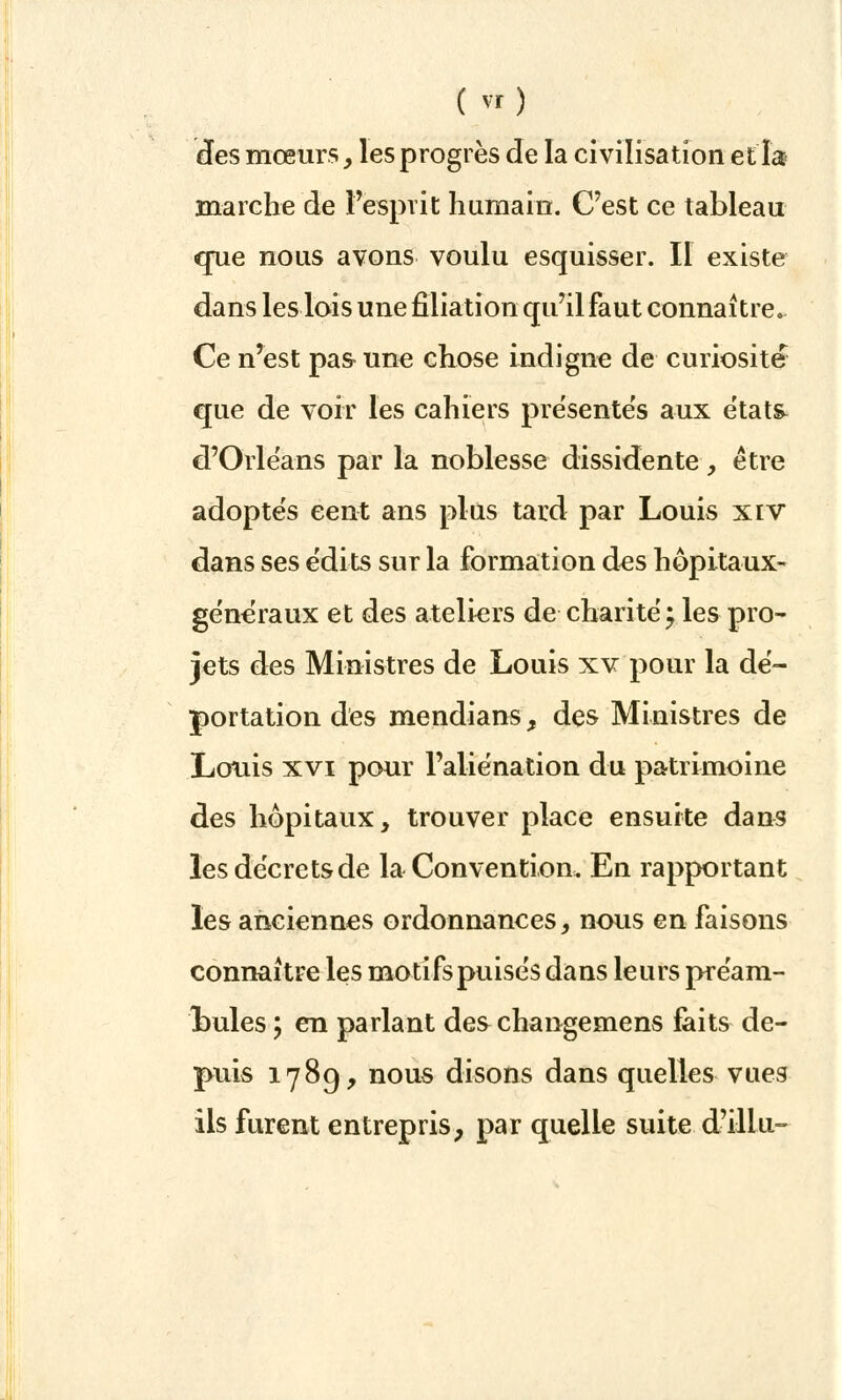 ( vt) des mœurs, les progrès de la civilisation et la marche de l'esprit humain. C'est ce tableau crue nous avons voulu esquisser. Il existe dans les lois une filiation qu'il faut connaître. Ce n'est pas une chose indigne de curiosité que de voir les cahiers présentes aux états d'Orléans par la noblesse dissidente, être adoptes cent ans plus tard par Louis xrv dans ses édits sur la formation des hôpitaux- généraux et des ateliers de-charité;.les pro- jets des Ministres de Louis xv pour la dé- portation des mendians, des Ministres de Louis xvi pour l'aliénation du patrimoine des hôpitaux, trouver place ensuite dans les décrets de la Convention. En rapportant les anciennes ordonnances, nous en faisons connaître les motifs puisés dans leurs préam- bules \ en parlant des changemens faits de- puis 1789, nous disons dans quelles vues ils furent entrepris, par quelle suite d'illu-