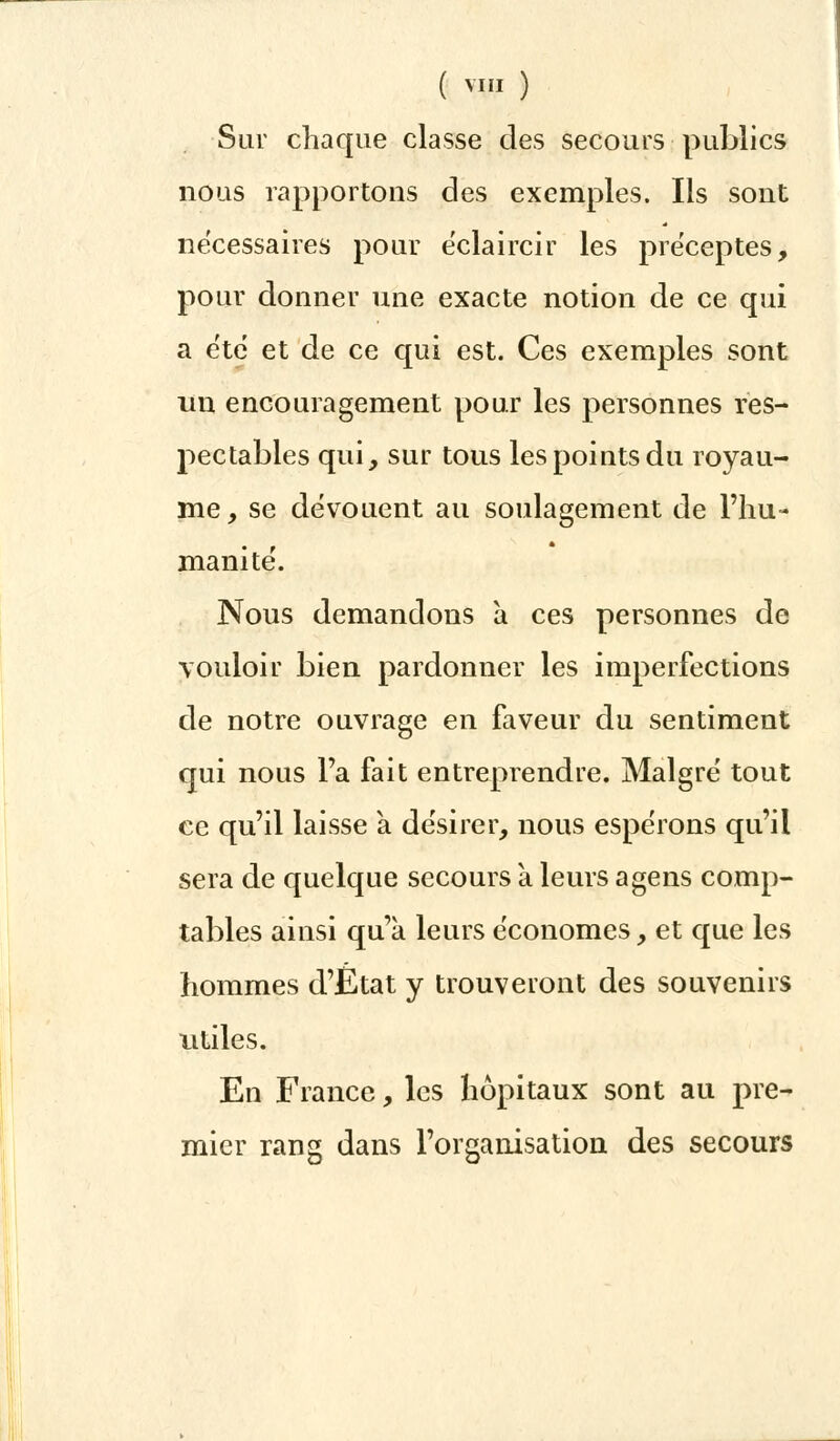 ( «Il ) Sur chaque classe des secours publics nous rapportons des exemples. Ils sont nécessaires pour ëclaircir les préceptes, pour donner une exacte notion de ce qui a été et de ce qui est. Ces exemples sont un encouragement pour les personnes res- pectables qui, sur tous les points du royau- me, se dévouent au soulagement de l'hu- manité. Nous demandons a ces personnes de vouloir bien pardonner les imperfections de notre ouvrage en faveur du sentiment qui nous Fa fait entreprendre. Malgré tout ce qu'il laisse à désirer, nous espérons qu'il sera de quelque secours à leurs agens comp- tables ainsi qu'à leurs économes, et que les hommes d'État y trouveront des souvenirs utiles. En France, les hôpitaux sont au pre- mier rang dans l'organisation des secours