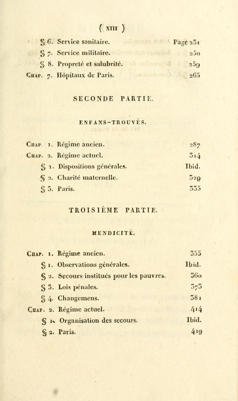 ( X! ) § 0. Service sanitaire. Page 231 g 7. Service militaire. 25o § 8. Propreté et salubrité. 25g Chai\ 7. Hôpitaux de Paris. 26.1 SECONDE PARTIE. ENFANS-TROUVÉS. Chap 1. Régime ancien. 287 Chap. 2. Régime actuel. 314 § 1. Dispositions générales. Ibid. § 2. Charité maternelle. 529 § 5. Paris. 555 TROISIÈME PARTIE. MENDICITÉ. Chap. 1. Régime ancien. 555 § 1. Observations générales. Ibid. § 2. Secours institués pour les pauvres. 56o § 5. Lois pénales. 575 g 4- Changemens. 581 Çbap. 2. Régime actuel. 4'4 § 1% Organisation des secours, Ibid. §2. Paris. 4'9