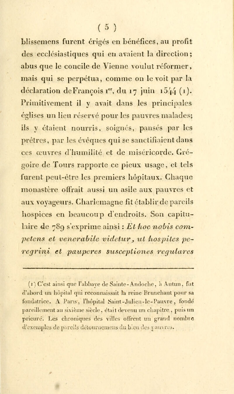 blissemcns furent érigés en bénéfices, au profit des ecclésiastiques qui en avaient la direction; abus que le concile de Vienne voulut réformer, mais qui se perpétua, comme on le voit par la déclaration de François Ier, du 17 juin i5^4 (0* Primitivement il y avait dans les principales églises un lieu réservé pour les pauvres malades; ils y étaient nourris, soignés, pansés par les prêtres, par les évoques qui se sanctifiaient dans ces œuvres d'humilité et de miséricorde. Gré- goire de Tours rapporte ce pieux usage, et tels furent peut-être les premiers hôpitaux. Chaque monastère offrait aussi un asile aux pauvres et aux voyageurs. Charlemagne fit établir de pareils hospices en beaucoup d'endroits. Son capitu- laire de 789 s'exprime ainsi : Et hoc nobis coin- petens et venerabile videtur3 ut hospites pe- regrini et pauperes suscepilones regulaves (il C'est ainsi que l'abbaye de Sainte-Andocbe, à Autun, fut d'abord un hôpital qui reconnaissait la reine Brunebaut pour sa fondatrice. A Pans, l'hôpital Saint-Julica-le-Pauvre , fondé pareillement au sixième siècle, était devenu un chapitre;, puis un prieuré. Les chroniques des villes offrent un grand nombre d'exemples de pareils détournemens du bien des 1 aiu tas.