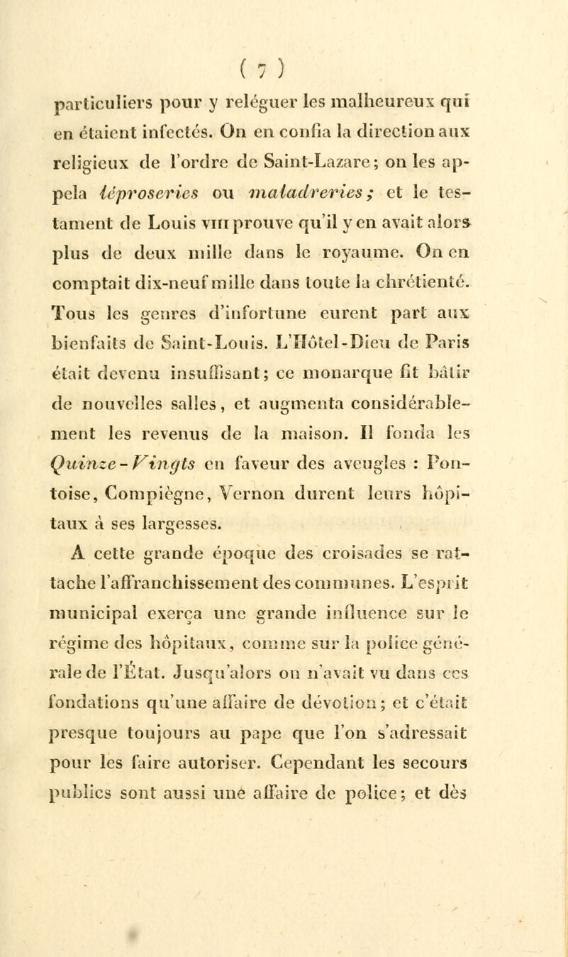 particuliers pour y reléguer les malheureux qui en étaient infectés. On en confia la direction aux religieux de l'ordre de Saint-Lazare; on les ap- pela léproseries ou nialadreries ; et le tes- tament de Louis vin prouve qu'il yen avait alors plus de deux mille dans le royaume. On en comptait dix-neuf mille dans toute la chrétienté. Tous les genres d'infortune eurent part aux bienfaits de Saint-Louis. L'Hôtel-Dieu de Paris était devenu insuffisant; ce monarque fît bâtir de nouvelles salles, et augmenta considérable- ment les revenus de la maison. Il fonda les Quinze-Vingts en faveur des aveugles : Pon- toise, Compiègne, Vernon durent leurs hôpi- taux à ses largesses. Â cette grande époque des croisades se rat- tache l'affranchissement des communes. L'esprit municipal exerça une grande influence sur le régime des hôpitaux, comme sur la police géné- rale de l'État. Jusqu'alors on n'avait vu dans ces fondations qu'une affaire de dévotion; et c'était presque toujours au pape que l'on s'adressait pour les faire autoriser. Cependant les secours publics sont aussi une affaire de police; et dès