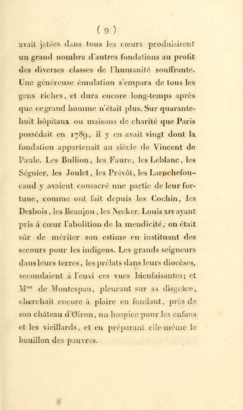 (o) avait jetées dans tous les cœurs produisirent un grand nombre d'autres fondations au profit des diverses classes de l'humanité souffrante. Une généreuse émulation s'empara de tous les gens riches, et dura encore long-temps après que ce grand homme n'était plus. Sur quarante- huit hôpitaux ou maisons de charité que Paris possédait en 1789, il y en avait vingt dont la fondation appartenait au siècle de Vincent de Paule. Les Bullion, les Faure, les Leblanc, les Séguier, les Joulet, les Prévôt, les Larochefou- caud y avaient consacré une partie de leur for- tune, comme ont fait depuis les Cochin, les Desbois, les Beaujon , les Necker. Louis xiv ayant pris à cœur l'abolition de la mendicité, on était sûr de mériter son estime en instituant des secours pour les indigens. Les grands seigneurs dans leurs terres, les prélats dans leurs diocèses, secondaient à l'euvi ces vues bienfaisantes; et Mme de Montespan, pleurant sur sa disgrâce, cherchait encore à plaire en fondant, près de son château d'Oiron, un hospice pour les enfsrns et les vieillards, et en préparant cHc-nièrne le bouillon des pauvres.