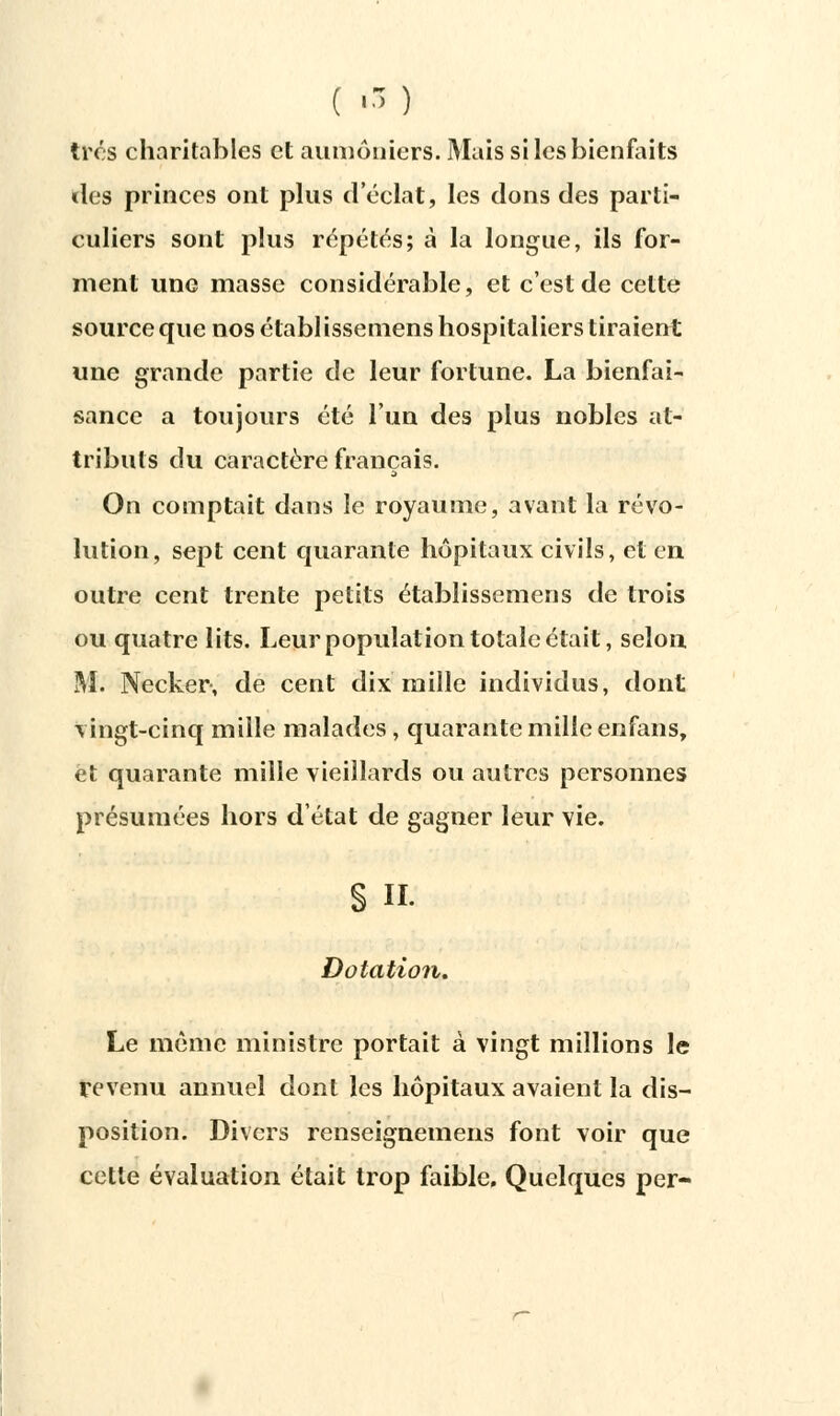 ( ■■-) très charitables et aumôniers. Mais si les bienfaits des princes ont plus d'éclat, les dons des parti- culiers sont plus répétés; à la longue, ils for- ment une masse considérable, et c'est de cette source que nos établissemens hospitaliers tiraient une grande partie de leur fortune. La bienfai- sance a toujours été l'un des plus nobles at- tributs du caractère français. S On comptait dans le royaume, avant la révo- lution, sept cent quarante hôpitaux civils, et en outre cent trente petits établissemens de trois ou quatre lits. Leur population totale était, selon. M. Necker, de cent dix mille individus, dont vingt-cinq mille malades , quarante mille enfans, et quarante mille vieillards ou autres personnes présumées hors d'état de gagner leur vie. S h. Dotation. Le même ministre portait à vingt millions le revenu annuel dont les hôpitaux avaient la dis- position. Divers renseignemens font voir que cette évaluation était trop faible. Quelques per-