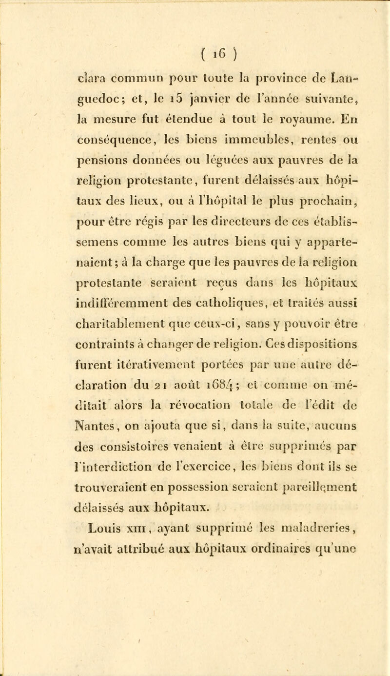 cîara commun pour toute la province de Lan- guedoc; et, le i5 janvier de l'année suivante, la mesure fut étendue à tout le royaume. En conséquence, les biens immeubles, rentes ou pensions données ou léguées aux pauvres de la religion protestante, furent délaissés aux hôpi- taux des lieux, ou à l'hôpital le plus prochain, pour être régis par les directeurs de ces établis- semens comme les autres biens qui y apparte- naient; à la charge que les pauvres de la religion protestante seraient reçus dans les hôpitaux indifféremment des catholiques, et traités aussi charitablement que ceux-ci, sans y pouvoir être contraints à changer de religion. Ces dispositions furent itérativement portées par une autre dé- claration du 21 août 168/j ; et comme on mé- ditait alors la révocation totale de Tédit de Nantes, on ajouta que si, dans la suite, aucuns des consistoires venaient à être supprimés par l'interdiction de l'exercice, les biens dont ils se trouveraient en possession seraient pareillement délaissés aux hôpitaux. Louis xiii, ayant supprimé les maïadreries, n'avait attribué aux hôpitaux ordinaires qu'une