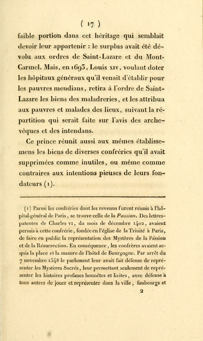 faible portion dans cet héritage qui semblait devoir leur appartenir : le surplus avait été dé- volu aux ordres de Saint-Lazare et du Mont- Carmel. Mais, en 1693, Louis xiv, voulant doter les hôpitaux généraux qu'il venait d'établir pour les pauvres mendians, retira à l'ordre de Saint- Lazare les biens des maladreries, et les attribua aux pauvres et malades des lieux, suivant la ré- partition qui serait faite sur lavis des arche- vêques et des intendans. Ce prince réunit aussi aux mêmes établisse- mens les biens de diverses confréries qu'il avait supprimées comme inutiles, ou même comme contraires aux intentions pieuses de leurs fon- dateurs (1). (1) Parmi les confréries dont les revenus furent réunis a l'hô- pital-général de Paris , se trouve celle de la Passion. Des lettres- patentes de Charles vi, du mois de décembre 1402, avaient permis à cette confrérie, fondée en l'église de la Trinité à Paris, de faire en public la représentation des Mystères de la Passion et de la Résurrection. En conséquence , les confrères avaient ac- quis la place et la masure de l'hôtel de Bourgogne. Par arrêt du 7 novembre i548 le parlement leur avait fait défense de repré- senter les Mystères Sacrés, leur permettant seulement de repré- senter les histoires profanes honnêtes et licites , avec défense à tous autres de jouer et représenter dans la ville, faubourgs et 2