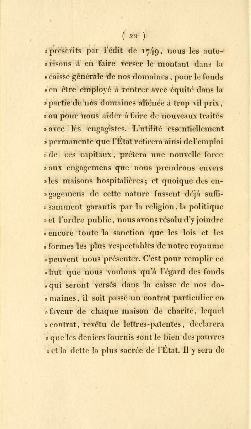 «prescrits par l'édit de 1749» nous les auto- risons à en faire verser le montant dans la » caisse générale de nos domaines , pour le fonds » en être employé à rentrer avec équité dans la «partie de nos domaines aliénée à trop vil prix, » ou pour nous aider à faire de nouveaux traités » avec lès engagistes. L'utilité essentiellement » permanente que l'État retirera ainsi de l'emploi » rie ces capitaux, prêtera une nouvelle force » aux engagemens que nous prendrons envers «les maisons hospitalières; et quoique des en- «gagemens de cette nature fussent déjà suffi- » samment garantis par la religion , la politique »et l'ordre public, nous avons résolu d'y joindre » encore toute la sanction que les lois et les «formes les plus respectables de notre royaume » peuvent nous présenter. C'est pour remplir ce » but que nous voulons qu'à l'égard des fonds » qui seront versés dans la caisse de nos do- » maines, il soit passé un contrat particulier en » faveur de chaque maison de charité, lequel «contrat, revêtu de lettres-patentes, déclarera » que les deniers fournis sont le bien des pauvres «clla dette la plus sacrée de l'État. II y sera de