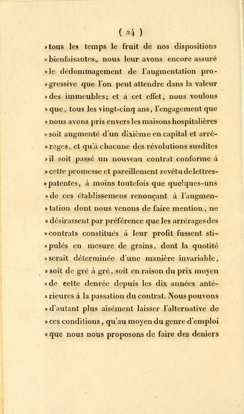 (»4) «tous les temps le fruit de nos dispositions » bienfaisantes, nous leur avons encore assuré »le dédommagement de l'augmentation pro- «gressive que l'on peut attendre dans la valeur »des immeubles; et à cet effet, nous voulons » que, tous les vingt-cinq ans, l'engagement que «nous avons pris envers les maisons hospitalières » soit augmenté d'un dixième en capital et arré- rages, et qu'à chacune des révolutions susdites »il soit passé un nouveau contrat conforme à » cette promesse et pareillement revêtu delettres- » patentes, à moins toutefois que quelques-uns » de ces établissemens renonçant à l'augmen- » tation dont nous venons de faire mention, ne » désirassent par préférence que les arrérages des «contrats constitués à leur profit fussent sti- «pulés en mesure de grains, dont la quotité «serait déterminée d'une manière invariable, » soit de gré à gré, soit en raison du prix moyen » de cette denrée depuis les dix années anté- » rieures à la passation du contrat. Nous pouvons » d'autant plus aisément laisser l'alternative de « ces conditions, qu'au moyen du genre d'emploi » que nous nous proposons de faire des deniers