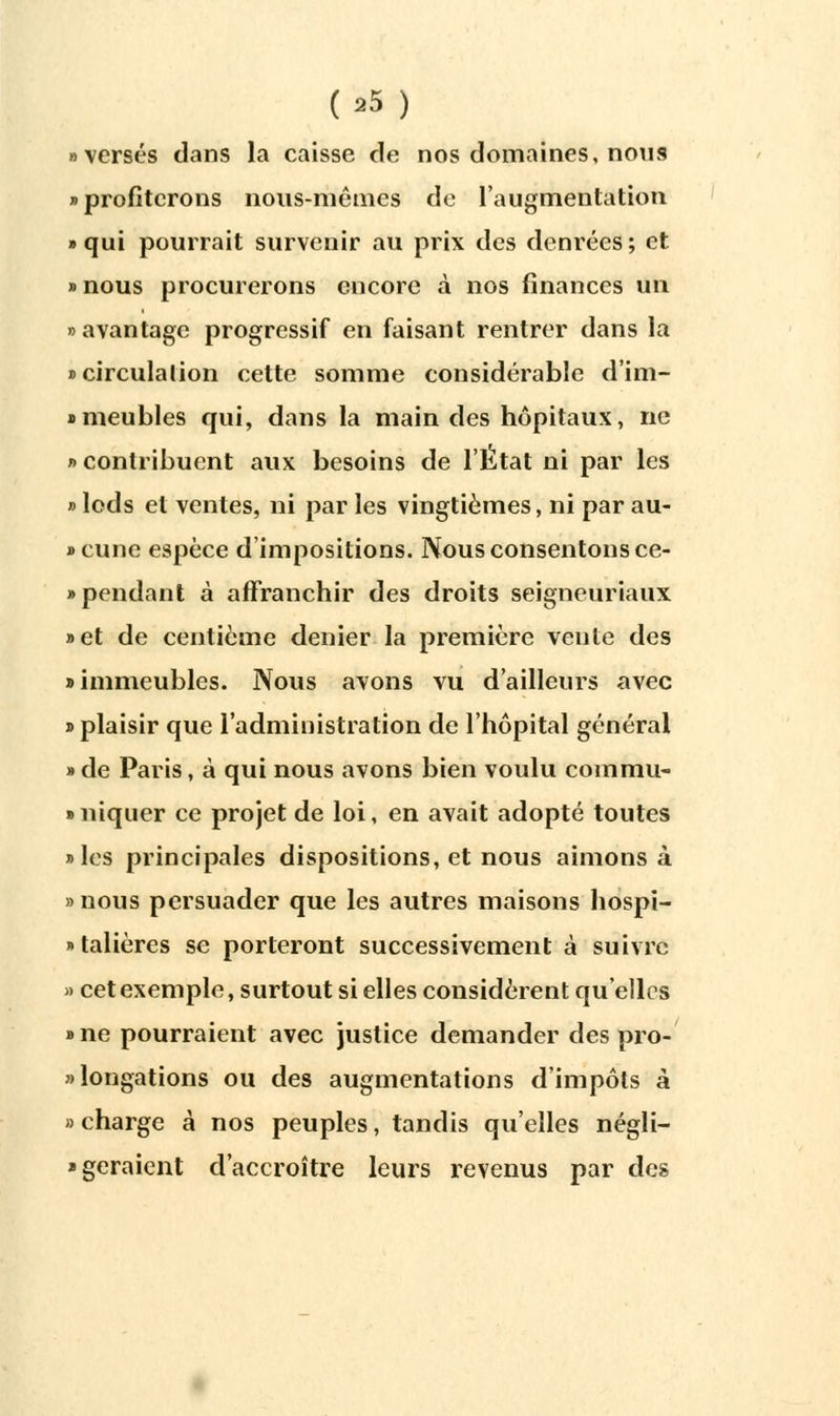 (■25) » versés dans la caisse de nos domaines, nous » profiterons nous-mêmes de l'augmentation «qui pourrait survenir au prix des denrées; et » nous procurerons encore à nos finances un «avantage progressif en faisant rentrer dans la «circulation cette somme considérable d'im- » meubles qui, dans la main des hôpitaux, ne » contribuent aux besoins de l'Ktat ni par les » lods et ventes, ni par les vingtièmes, ni par au- »cune espèce d'impositions. Nous consentons ce- » pendant à affranchir des droits seigneuriaux »et de centième denier la première vente des » immeubles. Nous avons vu d'ailleurs avec » plaisir que l'administration de l'hôpital général » de Paris, à qui nous avons bien voulu corarau- » niquer ce projet de loi, en avait adopté toutes »les principales dispositions, et nous aimons à »nous persuader que les autres maisons hospi- talières se porteront successivement à suivre » cet exemple, surtout si elles considèrent qu'elles »ne pourraient avec justice demander des pro- longations ou des augmentations d'impôts à » charge à nos peuples, tandis qu'elles négli- * géraient d'accroître leurs revenus par des