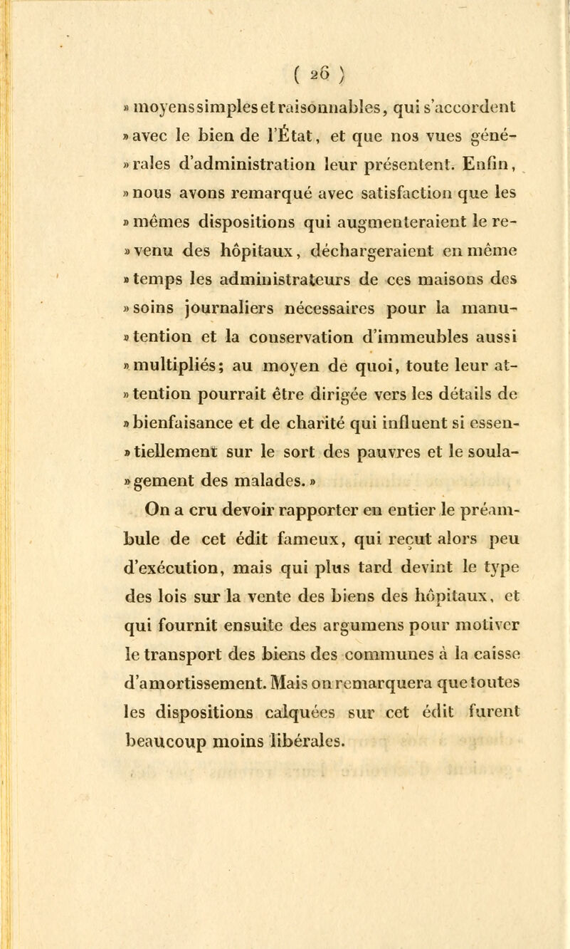 ( #) » moyens simples et raisoanables, qui s'accordent «avec le bien de l'État, et que nos vues géné- » raies d'administration leur présentent. Enfin, «nous avons remarqué avec satisfaction que les » mêmes dispositions qui augmenteraient le re- » venu des hôpitaux, déchargeraient en même «temps les administrateurs de ces maisons des » soins journaliers nécessaires pour la manu- «tention et la conservation d'immeubles aussi «multipliés; au moyen de quoi, toute leur at- «tention pourrait être dirigée vers les détails de «bienfaisance et de charité qui influent si essen- » tiellement sur le sort des pauvres et le soula- » gement des malades. » On a cru devoir rapporter en entier le préam- bule de cet édit fameux, qui reçut alors peu d'exécution, mais qui plus tard devint le type des lois sur la vente des biens des hôpitaux, et qui fournit ensuite des argumens pour motiver le transport des biens des communes à la caisse d'amortissement. Mais on remarquera que toutes les dispositions calquées sur cet édit furent beaucoup moins libérales.