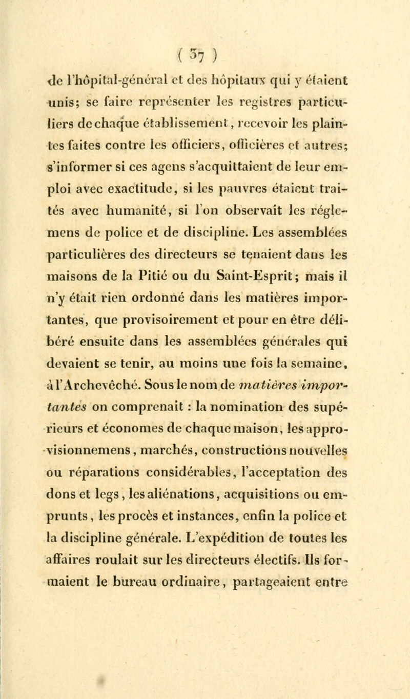 de l'hopital-général et des hôpitaux qui y étaient unis; se faire représenter les registres particu- liers de chaque établissement, recevoir les plain- tes faites contre les officiers, oflîeières et autres; s'informer si ces agens s'acquittaient de leur em- ploi avec exactitude, si les pauvres étaient trai- tés avec humanité, si l'on observait les régle- mens de police et de discipline. Les assemblées particulières des directeurs se tenaient dans les maisons de la Pitié ou du Saint-Esprit; mais il n'y était rien ordonné dans les matières impor- tantes, que provisoirement et pour en être déli- béré ensuite dans les assemblées générales qui devaient se tenir, au moins une fois la semaine, ù l'Archevêché. Sous le nom de matières impor- tantes on comprenait : la nomination des supé- rieurs et économes de chaque maison, lesappro- visionnemens, marchés, constructions nouvelles ou réparations considérables, l'acceptation des dons et legs, les aliénations, acquisitions ou em- prunts , les procès et instances, enfin la police et la discipline générale. L'expédition de toutes les affaires roulait sur les directeurs électifs. Ils for- maient le bureau ordinaire, partageaient entre