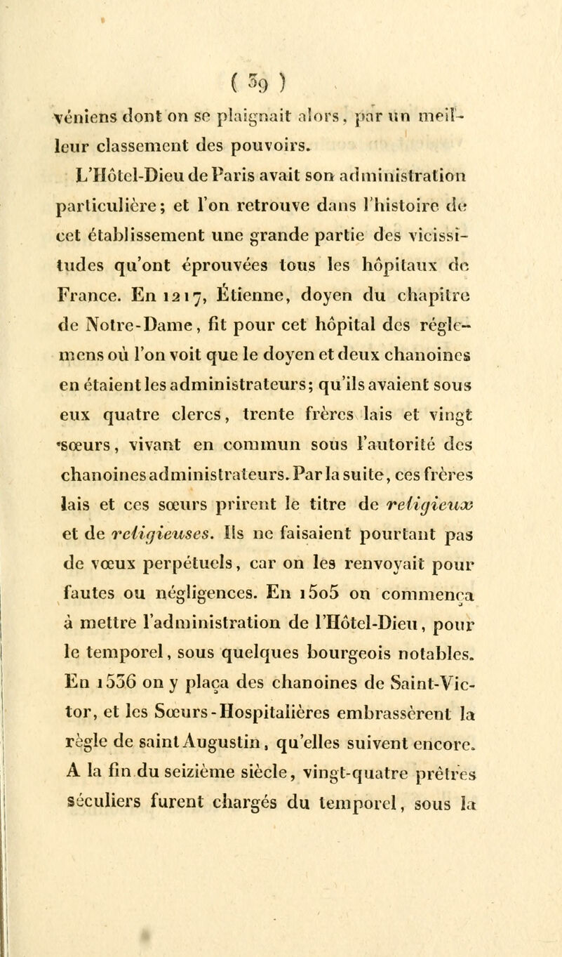 (■■*) \éniens dont on se plaignait aîors, par un meil- leur classement des pouvoirs. L'Hôtcl-Dieu de Paris avait son administration particulière; et l'on retrouve dans l'histoire de cet établissement une grande partie des vicissi- tudes qu'ont éprouvées tous les hôpitaux de France. En 1217, Etienne, doyen du chapitre de Notre-Dame, fit pour cet hôpital des réglc- mens où l'on voit que le doyen et deux chanoines en étaient les administrateurs; qu'ils avaient sous eux quatre clercs, trente frères lais et vingt ♦sœurs, vivant en commun sous l'autorité des chanoines administrateurs. Par la suite, ces frères lais et ces sœurs prirent le titre de religieux et de religieuses. Ils ne faisaient pourtant pas de vœux perpétuels, car on les renvoyait pour fautes ou négligences. En i5o5 on commença à mettre l'administration de l'Hôtel-Dieu, pour le temporel, sous quelques bourgeois notables. En i556 on y plaça des chanoines de Saint-Vic- tor, et les Sœurs-Hospitalières embrassèrent la règle de saint Augustin, qu'elles suivent encore. A la fin du seizième siècle, vingt-quatre prêtres séculiers furent chargés du temporel, sous la