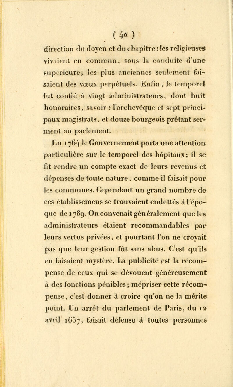 direction du doyen et du chapitre:les religieuses vivaient en commun, sons la conduite dune supérieure; les plus anciennes seulement fai- saient des vœux perpétuels. Enfin , le teniporeî fut confié à vingt administrateurs, dont huit honoraires, savoir r l'archevêque et sept princi- paux magistrats, et douze bourgeois prêtant ser- ment au parlement. En 1764 le Gouvernement porta une attention particulière sur le temporel des hôpitaux; il se fit rendre un compte exact de leurs revenus et dépenses de toute nature, comme il faisait pour les communes. Cependant un grand nombre de ces établissemens se trouvaient endettés à l'épo- que de 1789. On convenait généralement que les administrateurs étaient recommandables par leurs vertus privées, et pourtant l'on ne croyait pas que leur gestion fût sans abus. C'est qu'ils en faisaient mystère. La publicité est la récom- pense de ceux qui se dévouent généreusement à des fonctions pénibles ; mépriser cette récom- pense, c'est donner à croire qu'on ne la mérite point. Un arrêt du parlement de Paris, du 12 avril 1667, faisait défense à toutes personnes