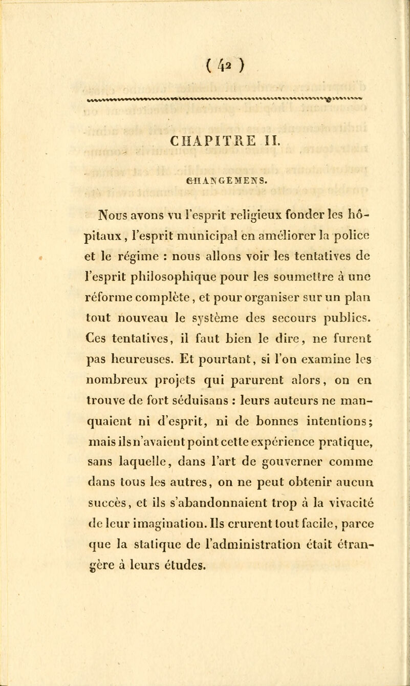 (4>) »v%w%*'\wvw>\» ^V* V*** V CHAPITRE II. GilANGEMENS. Nous avons vu l'esprit religieux fonder les hô- pitaux , l'esprit municipal en améliorer la police et le régime : nous allons voir les tentatives de l'esprit philosophique pour les soumettre à une réforme complète, et pour organiser sur un plan tout nouveau le système des secours publics. Ces tentatives, il faut bien le dire, ne furent pas heureuses. Et pourtant, si l'on examine les nombreux projets qui parurent alors, on en trouve de fort séduisans : leurs auteurs ne man- quaient ni d'esprit, ni de bonnes intentions; mais ils n'avaient point cette expérience pratique, sans laquelle, dans l'art de gouverner comme dans tous les autres, on ne peut obtenir aucun succès, et ils s'abandonnaient trop à la vivacité de leur imagination. Ils crurent tout facile, parce que la statique de l'administration était étran- gère à leurs études.