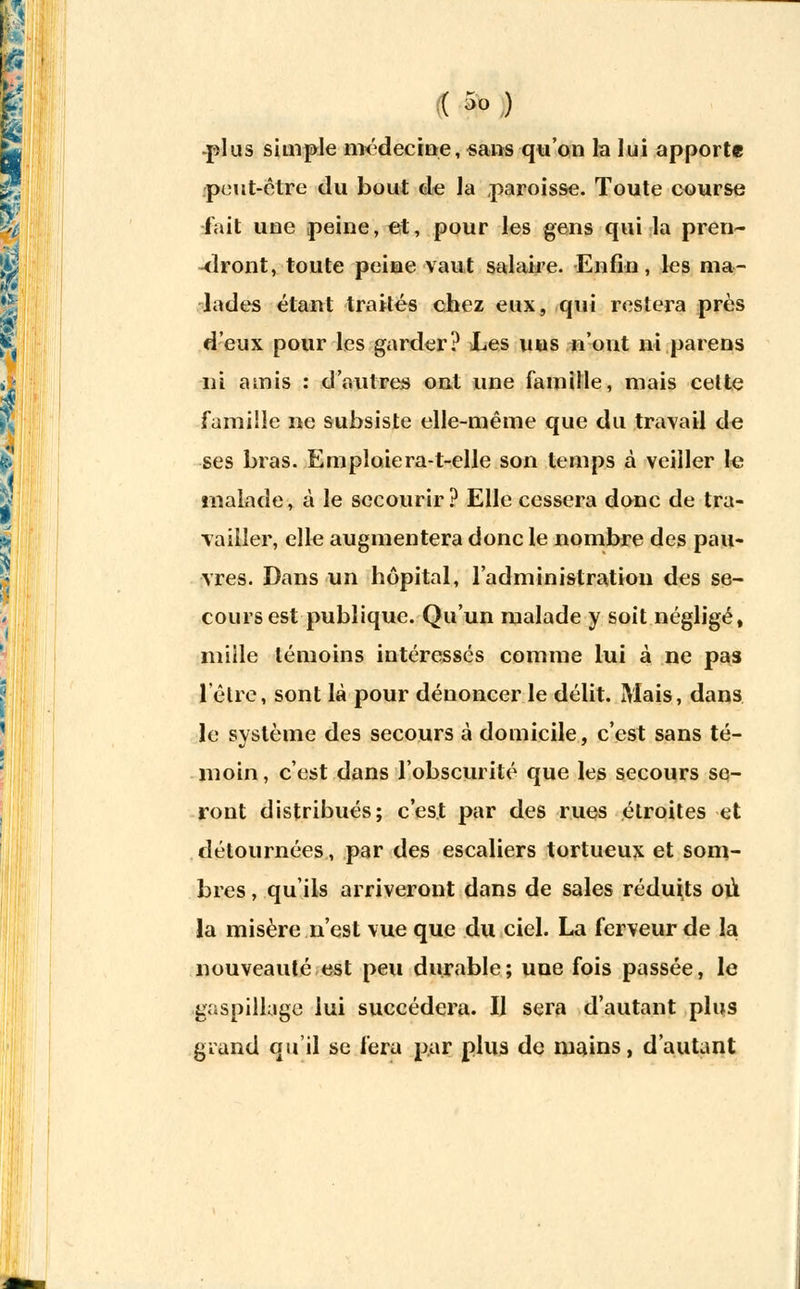 (( 5° ) -plus simple médecine, «ans qu'on la lui apporte peut-être du bout de la paroisse. Toute course fait une peine, et, pour les gens qui la pren- dront, toute peine vaut salaire. Enfin, les ma- lades étant traités chez eux, qui restera près d'eux pour les garder? Les uns n'ont ni parens ni amis : d'autres ont une famille, mais cette famille ne subsiste elle-même que du travail de ses bras. Emplaiera-t-elle son temps à veiller le malade, à le secourir ? Elle cessera donc de tra- vailler, elle augmentera donc le nombre des pau- vres. Dans un hôpital, l'administration des se- cours est publique. Qu'un malade y soit négligé» mille témoins intéressés comme lui à ne pas l'être, sont là pour dénoncer le délit. Mais, dans le système des secours à domicile, c'est sans té- moin , c'est dans l'obscurité que les secours se- ront distribués; c'est par des rues étroites et détournées, par des escaliers tortueux et som- bres , qu'ils arriveront dans de sales réduits où la misère n'est vue que du ciel. La ferveur de la nouveauté est peu durable; une fois passée, le gaspillage lui succédera. Il sera d'autant plus grand qu'il se fera par plus de mains, d'autant