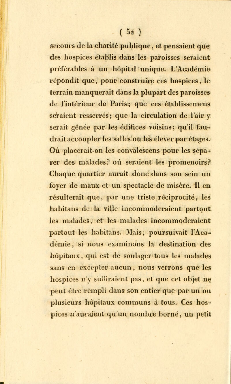 (Si ) secours de la charité publique, et pensaient que des hospices établis dans les paroisses seraient préférables à un hôpital unique. L'Académie répondit que, pour construire ces hospices, le terrain manquerait dans la plupart des paroisses de l'intérieur de Paris; que ces établissemens seraient resserrés; que la circulation de l'air y serait gênée par les édifices voisins; qu'il fau- drait accoupler les salles ou les élever par étages. Où placerait-on les convalescens pour les sépa- rer des malades? où seraient les promenoirs? Chaque quartier aurait donc dans son sein un foyer de maux et un spectacle de misère. Il en résulterait que, par une triste réciprocité, les habitans de la ville incommoderaient partout les malades, et les malades incommoderaient partout les habitans. Mais, poursuivait l'Aca- démie, si nous examinons la destination des hôpitaux, qui est de soulager tous les malades sans en excepter aucun, nous verrons que les hospices n'y suffiraient pas, et que cet objet ne peut être rempli dans son entier que par un ou plusieurs hôpitaux communs à tous. Ces hos- pices n'auraient qu'un nombre borné, un petit