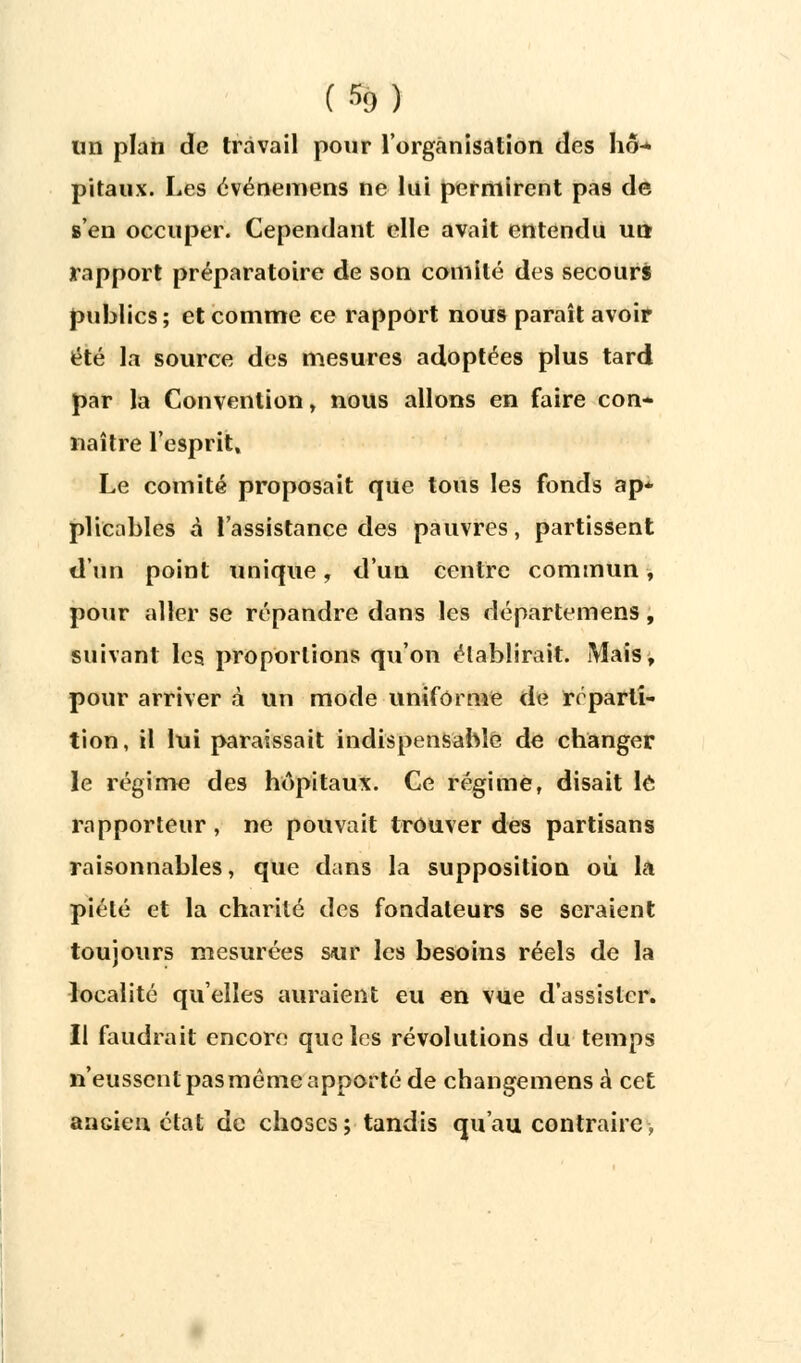 (%) un plan de travail pour l'organisation des hô-* pitaux. Les événemens ne lai permirent pas de s'en occuper. Cependant elle avait entendu un rapport préparatoire de son comité des secours publics; et comme ce rapport nous paraît avoir été la source des mesures adoptées plus tard par la Convention , nous allons en faire con- naître l'esprit. Le comité proposait que tous les fonds ap* plicables à l'assistance des pauvres, partissent d'un point unique, d'un centre commun, pour aller se répandre dans les départemens, suivant les proportions qu'on établirait. Mais, pour arriver à un mode uniforme de réparti- tion, il lui paraissait indispensable de changer le régime des hôpitaux. Ce régime, disait lé rapporteur , ne pouvait trouver des partisans raisonnables, que dans la supposition où la piété et la charité des fondateurs se seraient toujours mesurées sur les besoins réels de la localité qu'elles auraient eu en vue d'assister. Il faudrait encore que les révolutions du temps n'eussent pas même apporté de changemens à cet ancien état de choses ; tandis qu'au contraire -,