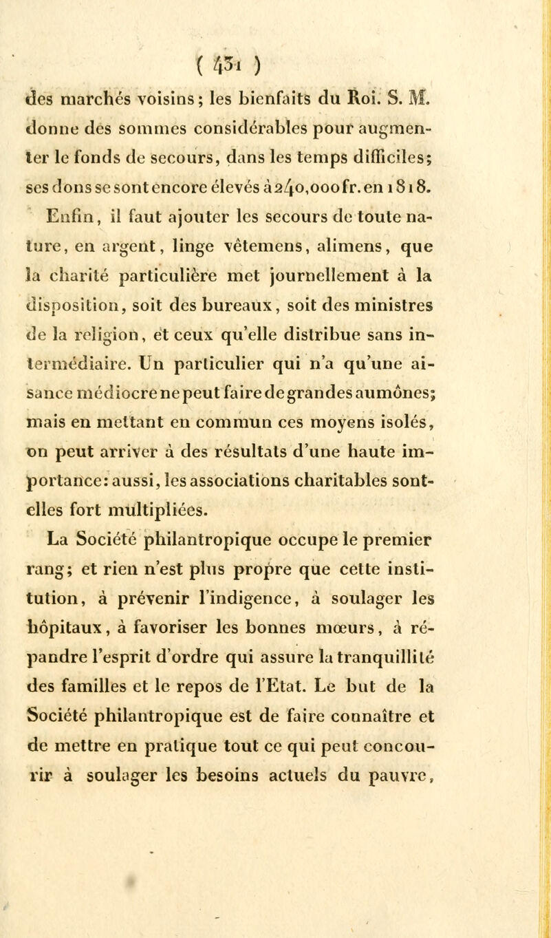 ( /|3' ) des marchés voisins ; les bienfaits du Roi. S. M. donne des sommes considérables pour augmen- ter le fonds do secours, dans les temps difficiles; ses dons se sont encore élevés à 2/|.o,ooofr. en 1818. Enfin, il faut ajouter les secours de toute na- ture, en argent, linge vêtemens, alimens, que la charité particulière met journellement à la disposition, soit des bureaux, soit des ministres de la religion, et ceux qu'elle distribue sans in- termédiaire. Un particulier qui n'a qu'une ai- sance médiocre ne peut faire de grandes aumônes; mais en mettant en commun ces moyens isolés, on peut arriver à des résultats d'une haute im- portance: aussi, les associations charitables sont- elles fort multipliées. La Société philantropique occupe le premier rang; et rien n'est plus propre que cette insti- tution, à prévenir l'indigence, à soulager les hôpitaux, à favoriser les bonnes mœurs, à ré- pandre l'esprit d'ordre qui assure la tranquillité des familles et le repos de l'Etat. Le but de la Société philantropique est de faire connaître et de mettre en pratique tout ce qui peut concou- rir à soulager les besoins actuels du pauvre,