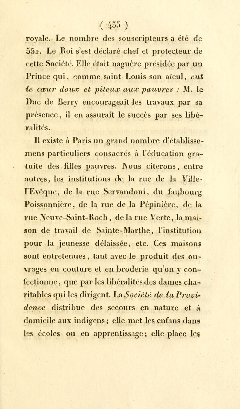 royale. Le nombre des souscripteurs a été de 552. Le Roi s'est déclaré chef et protecteur de cette Société. Elle était naguère présidée par un Prince qui, comme saint Louis son aïeul, eut le cœur doux et piteux aux pauvres : M. le Duc de Berry encourageait les travaux par sa présence, il en assurait le succès par ses libé- ralités. II existe à Paris un grand nombre d'établisse- mens particuliers consacrés à l'éducation gra- tuite des filles pauvres. Nous citerons, entre autres, les institutions dm la rue de la Ville- ï'Evêque, de la rue Servandoni, du faubourg Poissonnière, de la rue de la Pépinière, de la rue Neuve-Saint-Roch, de la rue Verte, la mai- son de travail de Sainte-Marthe, l'institution pour la jeunesse délaissée, etc. Ces maisons sont entretenues, tant avec le produit des ou- vrages en couture et en broderie qu'on y con- fectionne, que par les libéralités des dames cha- ritables qui les dirigent. La Société de la Provi- dence distribue des secours en nature et à domicile aux indigens ; elle met les enfans dans les écoles ou en apprentissage; elle place les