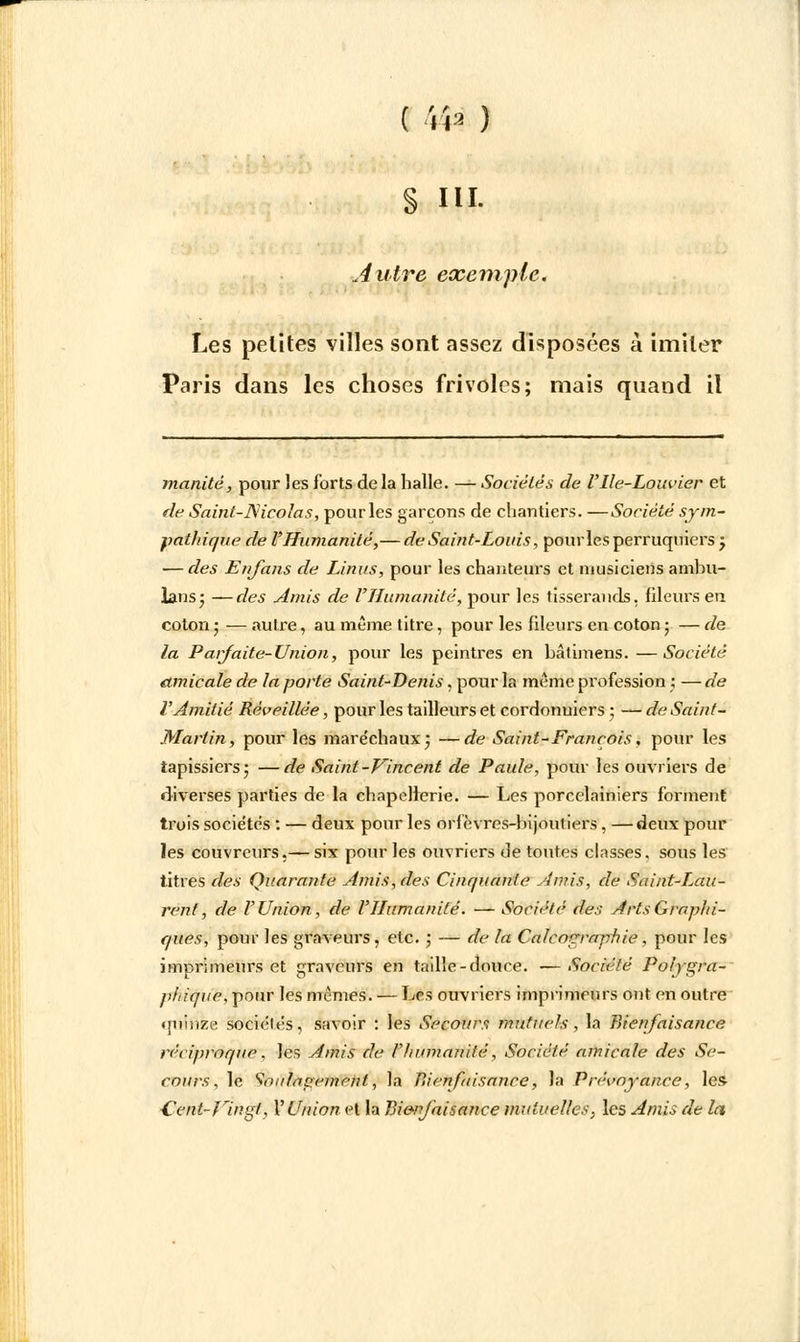 S m- Autre exemple. Les petites villes sont assez disposées à imiter Paris dans les choses frivoles; mais quand il inanité, pour Jes forts de la halle. — Sociétés de Ulle-Louvier et de Saint-JSicolas, pour les garçons de chantiers. —Société sym- pathique de l'Humanité,— de Saint-Louis, pourles perruquiers ; — des Enjans de Linus, pour les chanteurs et musiciens ambu- lans; —des Amis de l'Humanité, pour les tisserands, fileurs en coton ; — autre, au même titre, pour les fileurs en coton ; — de la Parfaite-Union, pour les peintres en bâtimens. —Société amicale de la porte Saint-Denis, pour la même profession ; — de l'Amitié Réveillée, pour les tailleurs et corrlonuiers ; — de Saint- Martin, pour les maréchaux; —de Saint-François, pour les tapissiers; —de Saint-Vincent de Paule, pour les ouvriers de diverses parties de la chapellerie. — Les porcelainiers forment trois sociétés : — deux pour les orfèvres-bijoutiers, —deux pour les couvreurs,— six pour les ouvriers de toutes classes, sous les titres des Quarante Amis, des Cinquante Amis, de Saint-Lau- rent, de l'Union, de l'Humanité. — Société des Arts Graphi- ques, pour les graveurs , etc. ; — de la Calcnçrnphie , pour les imprimeurs et graveurs en taille-douce. —Société Poiygra- phique, pour les mêmes. — Les ouvriers imprimeurs ont en outre quinze sociétés, savoir : les Secours mutuels , la Bienfaisance réciproque. les Amis de l'humanité, Société amicale des Se- cours, le Soulagement, la Bienfaisance, la Prévoyance, les ■Cent-Vingt, l'Union et la Bienfaisance mutuelles, les Amis de la