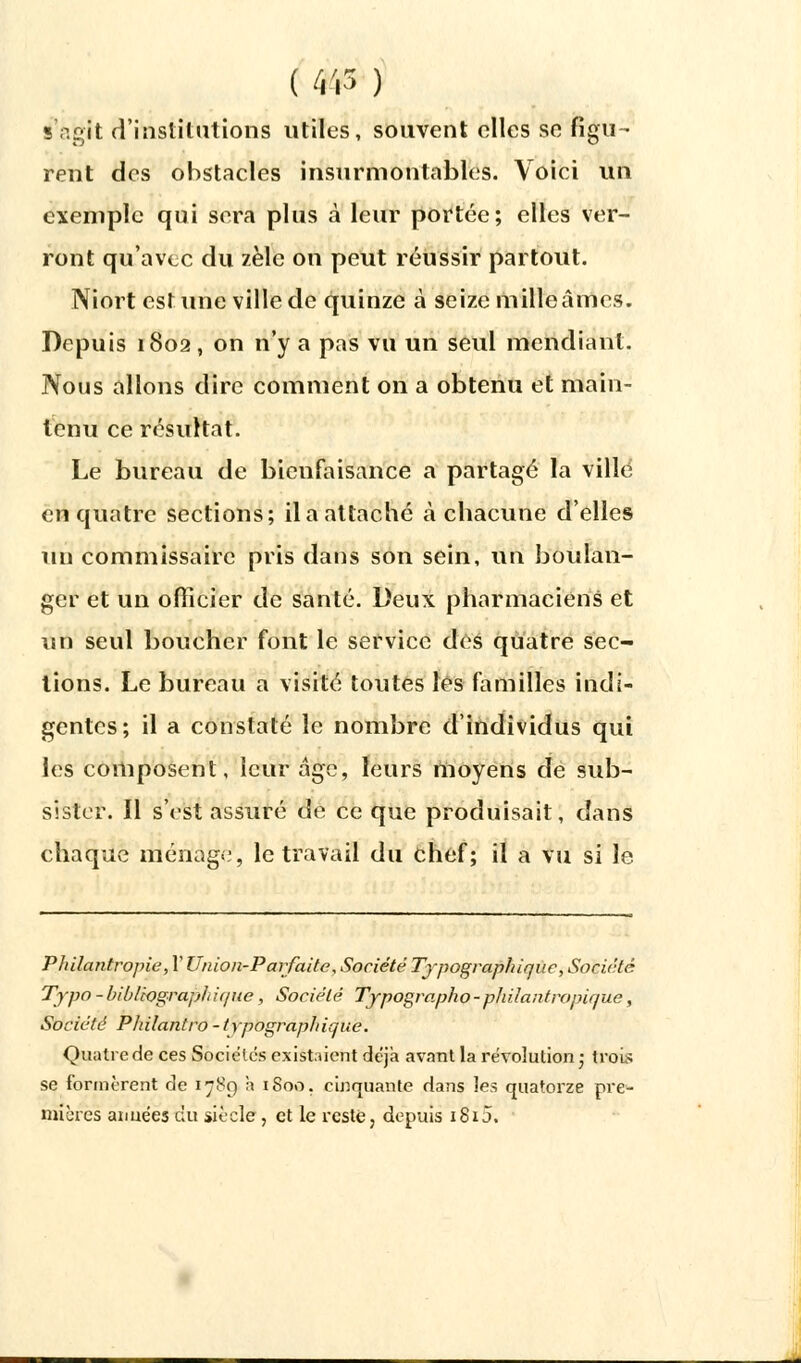 S'agit d'institutions utiles, souvent elles se figu- rent des obstacles insurmontables. Voici un exemple qui sera plus à leur portée; elles ver- ront qu'avec du zèle on peut réussir partout. Niort estime ville de quinze à seize mille âmes. Depuis 1802 , on n'y a pas vu un seul mendiant. Nous allons dire comment on a obtenu et main- tenu ce résultat. Le bureau de bienfaisance a partagé la ville en quatre sections; il a attaché à chacune d'elles un commissaire pris dans son sein, un boulan- ger et un officier de santé. Deux pharmaciens et un seul boucher font le service des quatre sec- tions. Le bureau a visité toutes les familles indi- gentes; il a constaté le nombre d'individus qui les composent, leur âge, leurs moyens de sub- sister. Il s'est assuré de ce que produisait, dans chaque ménage, le travail du chef; il a vu si le Philantropie, V Union-Parfaite, Société Typographique, Société Typo - biblwgraph i(/ue, Société Typographo-phiiantropique, Société Philantro-typographique. Quatre de ces Sociétés existaient déjà avant la révolution ; trois se formèrent de 1789 h 1800. cinquante dans les quatorze pre- mières aimées du siècle, et le reste, depuis 1815.