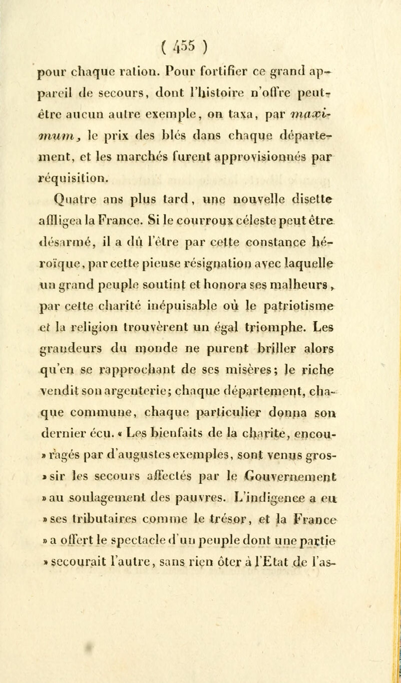 pour chaque ration. Pour fortifier ce grand ap- pareil de secours, dont l'histoire n'offre peut- être aucun autre exemple, on taxa, par maxi- mum, le prix des blés dans chaque départe- ment, et les marchés furent approvisionnés par réquisition. Quatre ans plus tard, une nouvelle disette affligea la France. Si le courroux céleste peut être désarmé, il a dû l'être par cette constance hé- roïque, par cette pieuse résignation avec laquelle un grand peuple soutint et honora ses malheurs , par cette charité inépuisable où le patriotisme et la religion trouvèrent un égal triomphe. Les grandeurs du monde ne purent briller alors qu'en se rapprochant de ses misères; le riche vendit son argenterie; chaque département, cha- que commune, chaque particulier donna son dernier écu. « Les bienfaits de la charité, encou- » rages par d'augustes exemples, sont venus gros- »sir les secours affectés par le Gouvernement «au soulagement des pauvres. L'indigence a eu • ses tributaires comme le trésor, et la France » a offert le spectacle d'un peuple dont une partie » secourait l'autre, sans rien ôter à l'Etat de l'as-