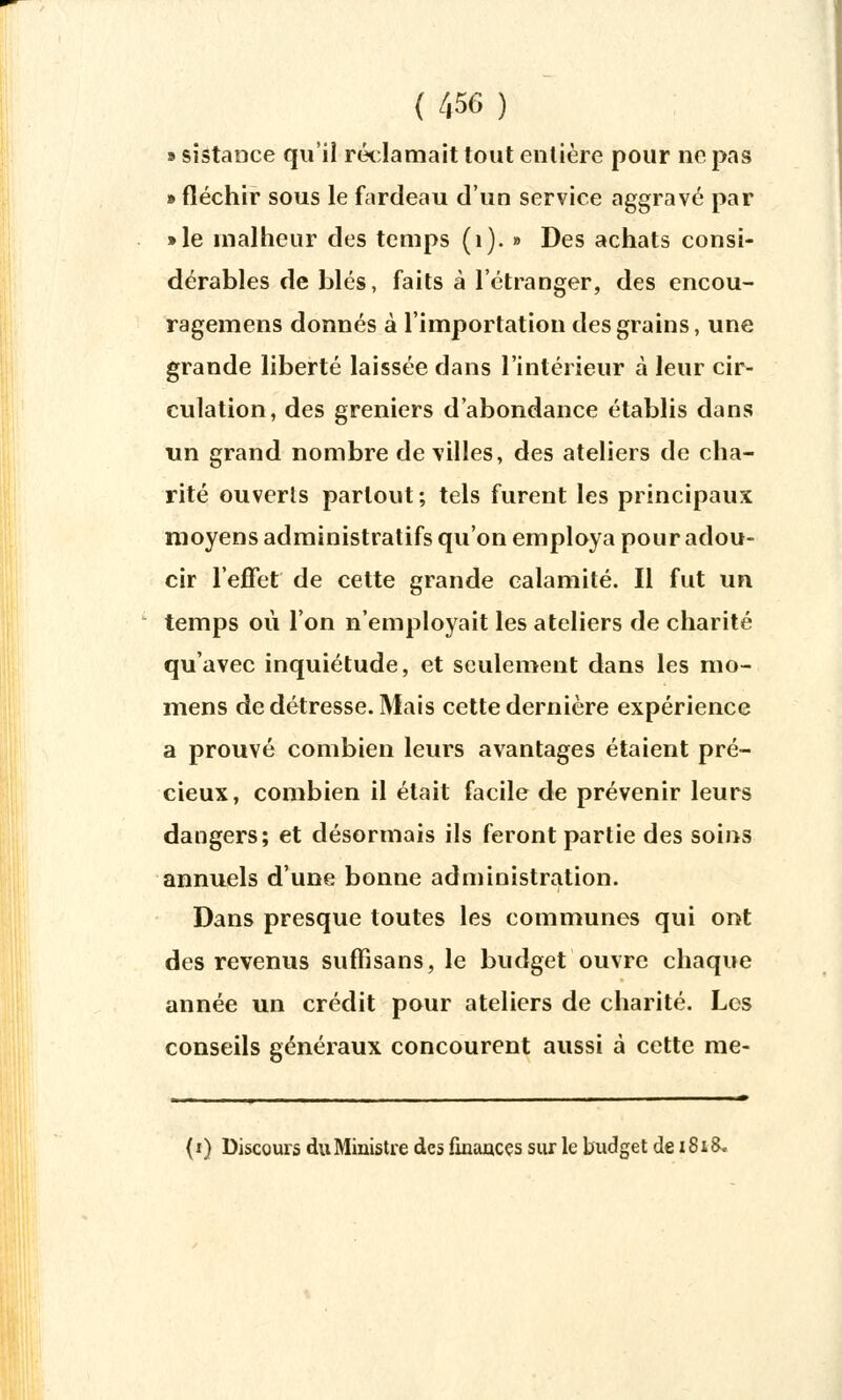 » sistance qu'il réclamait tout entière pour ne pas » fléchir sous le fardeau d'un service aggravé par »le malheur des temps (1). » Des achats consi- dérables de blés, faits à l'étranger, des encou- ragemens donnés à l'importation des grains, une grande liberté laissée dans l'intérieur à leur cir- culation, des greniers d'abondance établis dans un grand nombre de villes, des ateliers de cha- rité ouverts partout ; tels furent les principaux moyens administratifs qu'on employa pour adou- cir l'effet de cette grande calamité. Il fut un temps où l'on n'employait les ateliers de charité qu'avec inquiétude, et seulement dans les mo- mens de détresse. Mais cette dernière expérience a prouvé combien leurs avantages étaient pré- cieux, combien il était facile de prévenir leurs dangers; et désormais ils feront partie des soins annuels d'une bonne administration. Dans presque toutes les communes qui ont des revenus sufîisans, le budget ouvre chaque année un crédit pour ateliers de charité. Los conseils généraux concourent aussi à cette me- (f) Discours du Ministre des finances sur le budget de 1818.