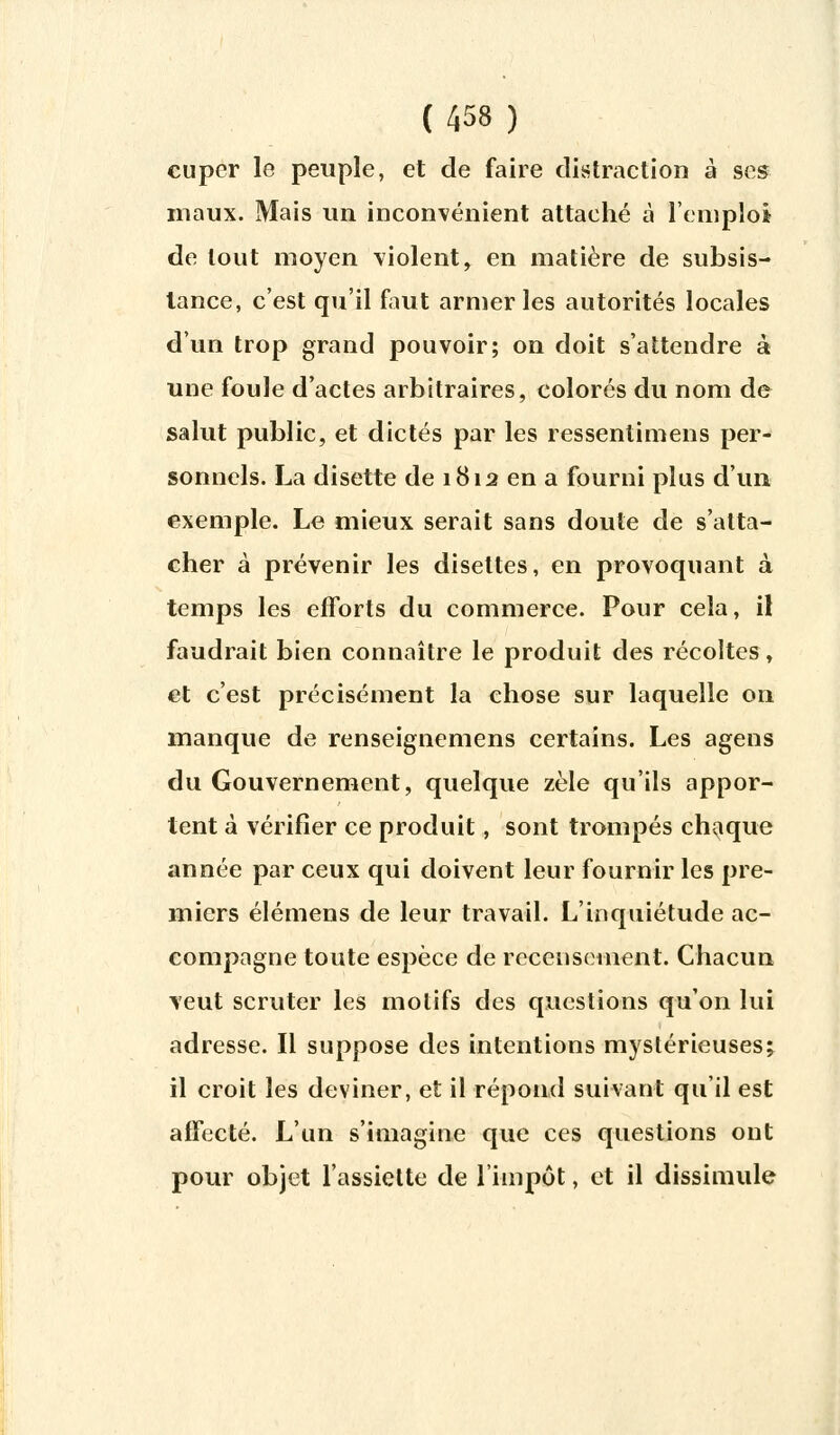 cupcr le peuple, et de faire distraction à ses maux. Mais un inconvénient attaché à l'emploi de tout moyen violent, en matière de subsis- tance, c'est qu'il faut armer les autorités locales d'un trop grand pouvoir; on doit s'attendre à une foule d'actes arbitraires, colorés du nom de salut public, et dictés par les ressentimens per- sonnels. La disette de 1812 en a fourni plus d'un exemple. Le mieux serait sans doute de s'atta- cher à prévenir les disettes, en provoquant à temps les efforts du commerce. Pour cela, il faudrait bien connaître le produit des récoltes, et c'est précisément la chose sur laquelle on manque de renseignemens certains. Les agens du Gouvernement, quelque zèle qu'ils appor- tent à vérifier ce produit, sont trompés chaque année par ceux qui doivent leur fournir les pre- miers élémens de leur travail. L'inquiétude ac- compagne toute espèce de recensement. Chacun veut scruter les motifs des questions qu'on lui adresse. Il suppose des intentions mystérieuses; il croit les deviner, et il répond suivant qu'il est affecté. L'un s'imagine que ces questions ont pour objet l'assiette de l'impôt, et il dissimule