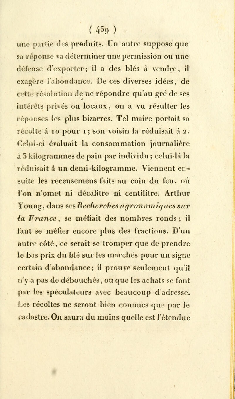 une partie des preduits. Un autre suppose que sa réponse va déterminer une permission ou une défense d'exporter; il a des blés à vendre, il exagère l'abondance. De ces diverses idées, de cette résolution de ne répondre qu'au gré de ses intérêts privés ou locaux, on a vu résulter les réponses les plus bizarres. Tel maire portait sa récolte à 10 pour i ; son voisin la réduisait à 2. Celui-ci évaluait la consommation journalière à 5 kilogrammes de pain par individu ; celui-là la réduisait à un demi-kilogramme. Viennent ei - suite les recensemens faits au coin du feu, où l'on n'omet ni décalitre ni centilitre. Arthur Young, dans ses Reclierches agronomiques sur ia France, se méfiait des nombres ronds ; il faut se méfier encore plus des fractions. D'un autre côté, ce serait se tromper que de prendre le bas prix du blé sur les marchés pour un signe certain d'abondance; il prouve seulement qu'il n'y a pas de débouchés, ou que les achats se font par les spéculateurs avec beaucoup d'adresse. Les récoltes ne seront bien connues que par le cadastre. On saura du moins quelle est l'étendue