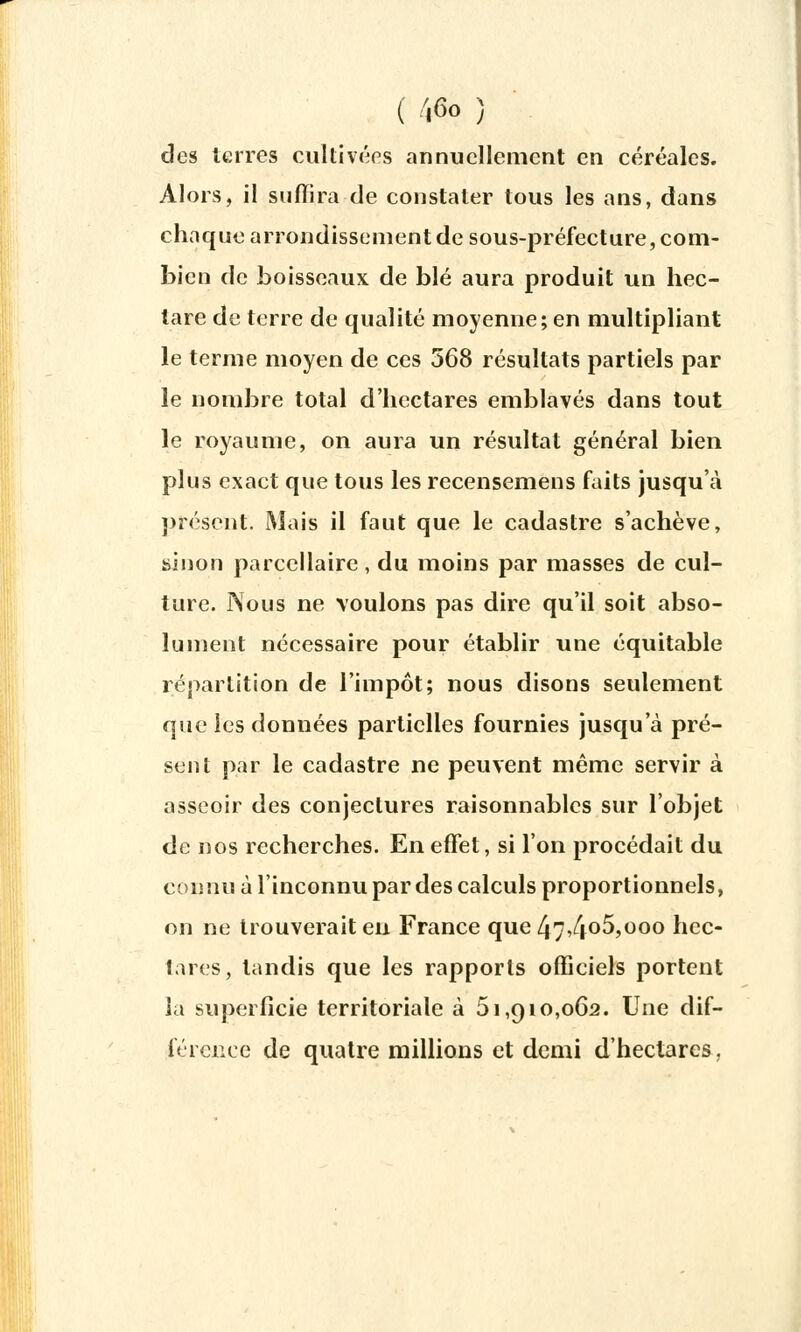 des terres cultivées annuellement en céréales. Alors, il suffira de constater tous les ans, dans chaque arrondissement de sous-préfecture, com- bien de boisseaux, de blé aura produit un hec- tare de terre de qualité moyenne; en multipliant le terme moyen de ces 568 résultats partiels par le nombre total d'hectares emblavés dans tout le royaume, on aura un résultat général bien plus exact que tous les recensemens faits jusqu'à présent. Mais il faut que le cadastre s'achève, binon parcellaire, du moins par masses de cul- ture. Nous ne voulons pas dire qu'il soit abso- lument nécessaire pour établir une équitable répartition de l'impôt; nous disons seulement que les données partielles fournies jusqu'à pré- sent par le cadastre ne peuvent même servir à asseoir des conjectures raisonnables sur l'objet de nos recherches. En effet, si l'on procédait du connu à l'inconnu par des calculs proportionnels, on ne trouverait en France que 47,4o5,ooo hec- tares, tandis que les rapports officiels portent la superficie territoriale à 51,910,062. Une dif- férence de quatre millions et demi d'hectares.