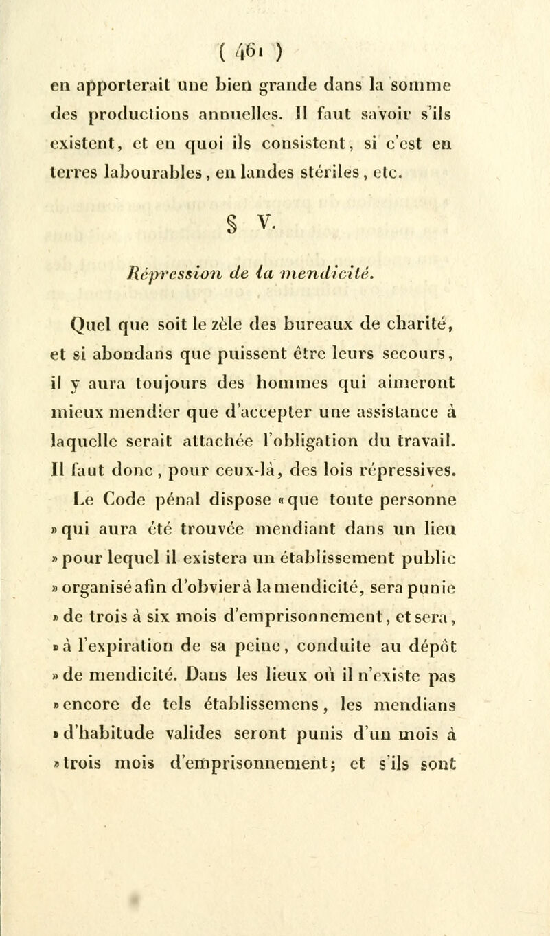 ( 46. ) en apporterait une bien grande dans la somme des productions annuelles. Il faut savoir s'ils existent, et en quoi ils consistent, si c'est en terres labourables, en landes stériles, etc. s v. Répression de la mendicité. Quel que soit le zèle des bureaux de charité, et si abondans que puissent être leurs secours, il y aura toujours des hommes qui aimeront mieux mendier que d'accepter une assistance à laquelle serait attachée l'obligation du travail. Il faut donc, pour ceux-là, des lois répressives. Le Code pénal dispose « que toute personne «qui aura été trouvée mendiant dans un lieu » pour lequel il existera un établissement public «organisé afin d'obvier à la mendicité, sera punie » de trois à six mois d'emprisonnement, et sera, • à l'expiration de sa peine, conduite au dépôt » de mendicité. Dans les lieux où il n'existe pas «encore de tels établissemens, les mendians » d'habitude valides seront punis d'un mois à «trois mois d'emprisonnement; et s ils sont