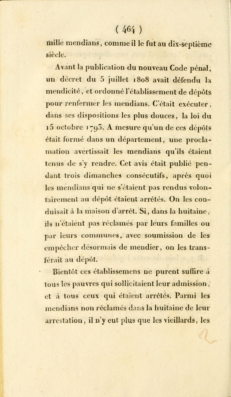 mille mendians, comme il le fut au dix-septième siècle. Avant la puÎ3licalion du nouveau Code pénal, un décret du 5 juillet 1808 avait défendu la mendicité, et ordonné l'établissement de dépôts pour renfermer les mendians. C'était exécuter, dans ses dispositions les plus douces, la loi du i5 octobre «795. A mesure qu'un de ces dépôts était formé dans un département, une procla- mation avertissait les mendians qu'ils étaient tenus de s'y rendre. Cet avis était publié pen- dant trois dimanches consécutifs, après quoi les mendians qui ne s'étaient pas rendus volon- tairement au dépôt étaient arrêtés. On les con- duisait à la maison d'arrêt. Si, dans la huitaine, ils n'étaient pas réclamés par leurs familles ou par leurs communes, avec soumission de les empêcher désormais de mendier, on les trans- férait au dépôt. Bientôt ces établissemens ne purent suffire à tous les pauvres qui sollicitaient leur admission, et à tous ceux qui étaient arrêtés. Parmi les mendians non réclamés dans la huitaine de leur arrestation, il n'y eut plus que les vieillards, les