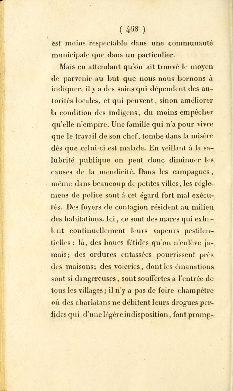 est moins respectable dans une communauté municipale que dans un particulier. Mais en attendant qu'on ait trouvé le moyen de parvenir au but que nous nous bornons à indiquer, il y a des soins qui dépendent des au- torités locales, et qui peuvent, sinon améliorer la condition des indigens, du moins empêcher qu'elle n'empire. Une famille qui n'a pour vivre que le travail de son chef, tombe dans la misère dès que. celui-ci est malade. En veillant à la sa- lubrité publique on peut donc diminuer les causes de la mendicité. Dans les campagnes , même dans beaucoup de petites villes, les régle- mens de police sont à cet égard fort mal exécu- tés. Des foyers de contagion résident au milieu des habitations. Ici, ce sont des mares qui exha- lent continuellement leurs vapeurs pestilen- tielles : là, des boues fétides qu'on n'enlève ja- mais; des ordures entassées pourrissent près des maisons; des voieries, dont les émanations sont si dangereuses, sont souffertes à l'entrée de tous les villages ; il n'y a pas de foire champêtre où des charlatans ne débitent leurs drogues per- fides qui, d'une légère indisposition, font promp»