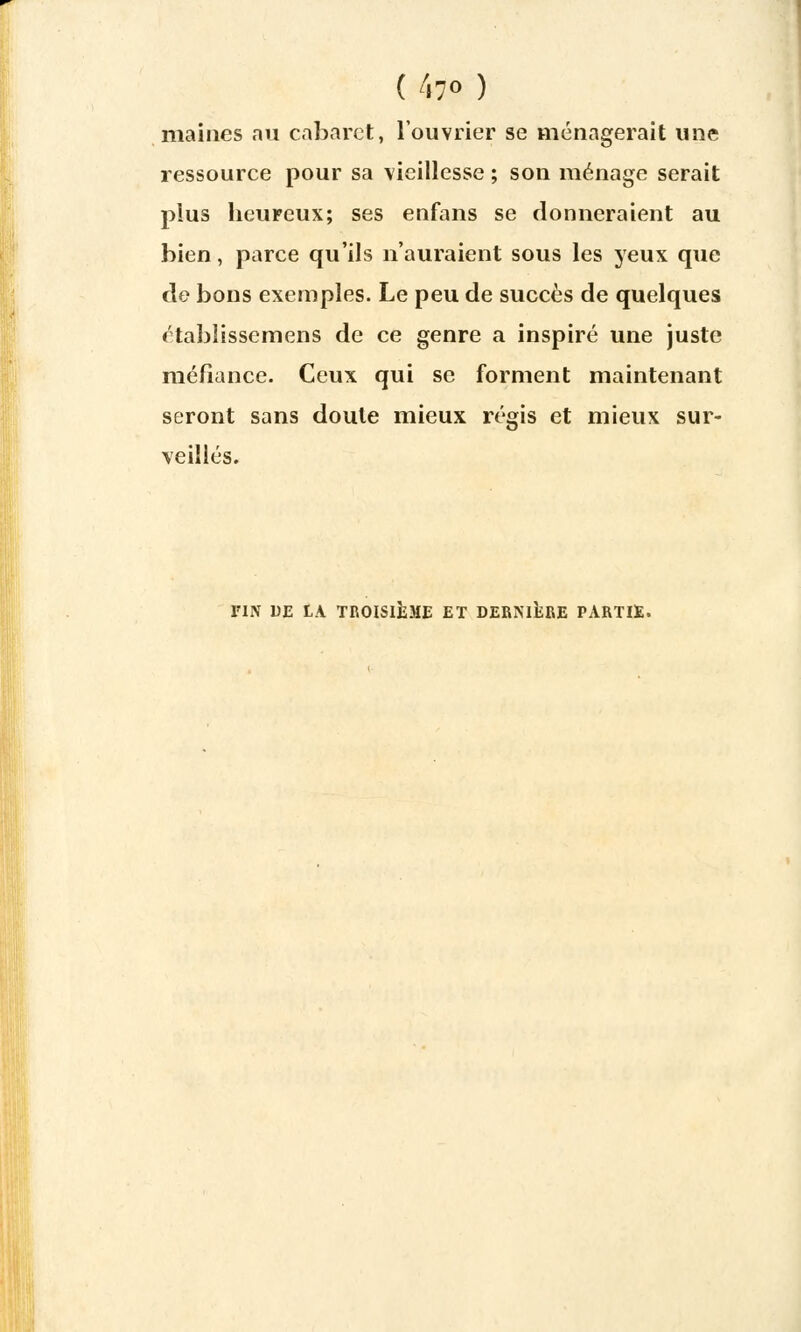 ( 47» ) maines nu cabaret, l'ouvrier se ménagerait une ressource pour sa vieillesse ; son ménage serait plus heureux; ses enfans se donneraient au bien, parce qu'ils n'auraient sous les yeux que de bons exemples. Le peu de succès de quelques établissemens de ce genre a inspiré une juste méfiance. Ceux qui se forment maintenant seront sans doute mieux régis et mieux sur- veillés. l'IN DE LA TROISIÈME ET DERNIÈRE PARTIE.