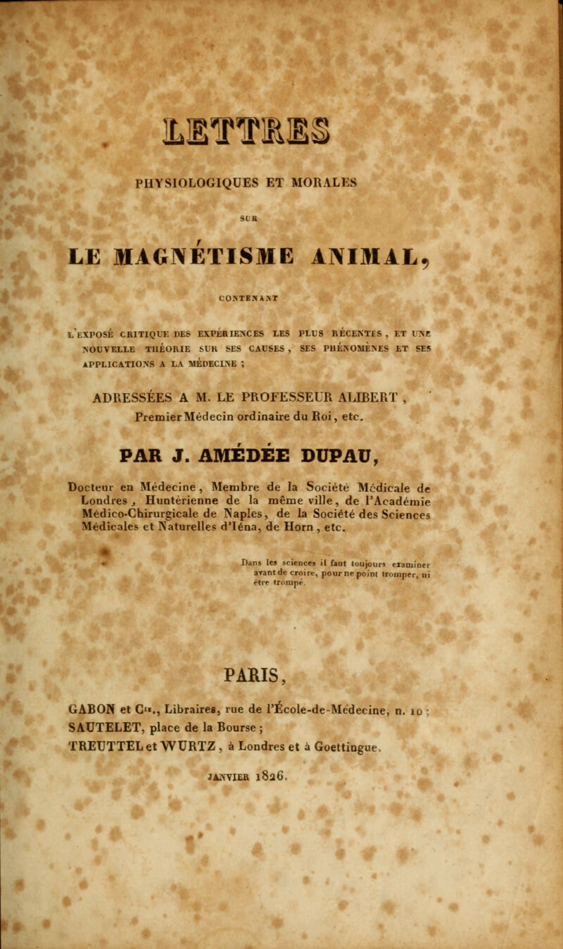 ILBTT1ES PHYSIOLOGIQUES ET MORALES StJ r LE MAGNETISME ANIMAL COMEJiAM l'exposé critique des expériences les plus RÉCENTES , ET l NP NOUVELLE THÉORIE SUR SES CAUSES , SES PHÉNOMÈNES ET SES APPLICATIONS A LA MEDECOE ; ADRESSÉES A M. LE PROFESSEUR ALLBERT , Premier Médecin ordinaire du Roi, etc. PAR J. AMÉDÉE DUPAU, Docteur en Médecine , Membre de la Société Médicale de Londres , Huntérienne de la même ville, de l'Académie Médico-Chirurgicale de Naples, de la Société des Sciences Médicales et Naturelles d'Iéna, de Horn , etc. Dans les sciences il faut toujours exaniinet avant de croire, pour ne point tromper, ui être trompé PARIS, GABON et G1*., Libraires, rue de l'École-de-Médecine, n. 10 SAUTELET, place de la Bourse ; TREUTTELet WURTZ , à Londres et a Goettingue, JANVIER 1826.