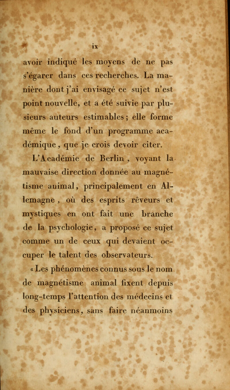 ■ avoir indiqué les moyens de ne pas s'égarer dans ces recherches. La ma- nière dont j'ai envisagé ce sujet n'est point nouvelle, et a été suivie par plu- sieurs auteurs estimables ; elle forme même le fond d'un programme aca- démique, que je crois devoir citer. L'Académie de Berlin , voyant la mauvaise direction donnée au magné- tisme animal, principalement en Al- lemagne y où des esprits rêveurs et mystiques en ont fait une branche de la psychologie, a proposé ce sujet comme un de ceux qui devaient oc- cuper le talent des observateurs. « Les phénomènes connus sous le nom de magnétisme animal fixent depuis long-temps l'attention des médecins et des physiciens, sans faire néanmoins A*