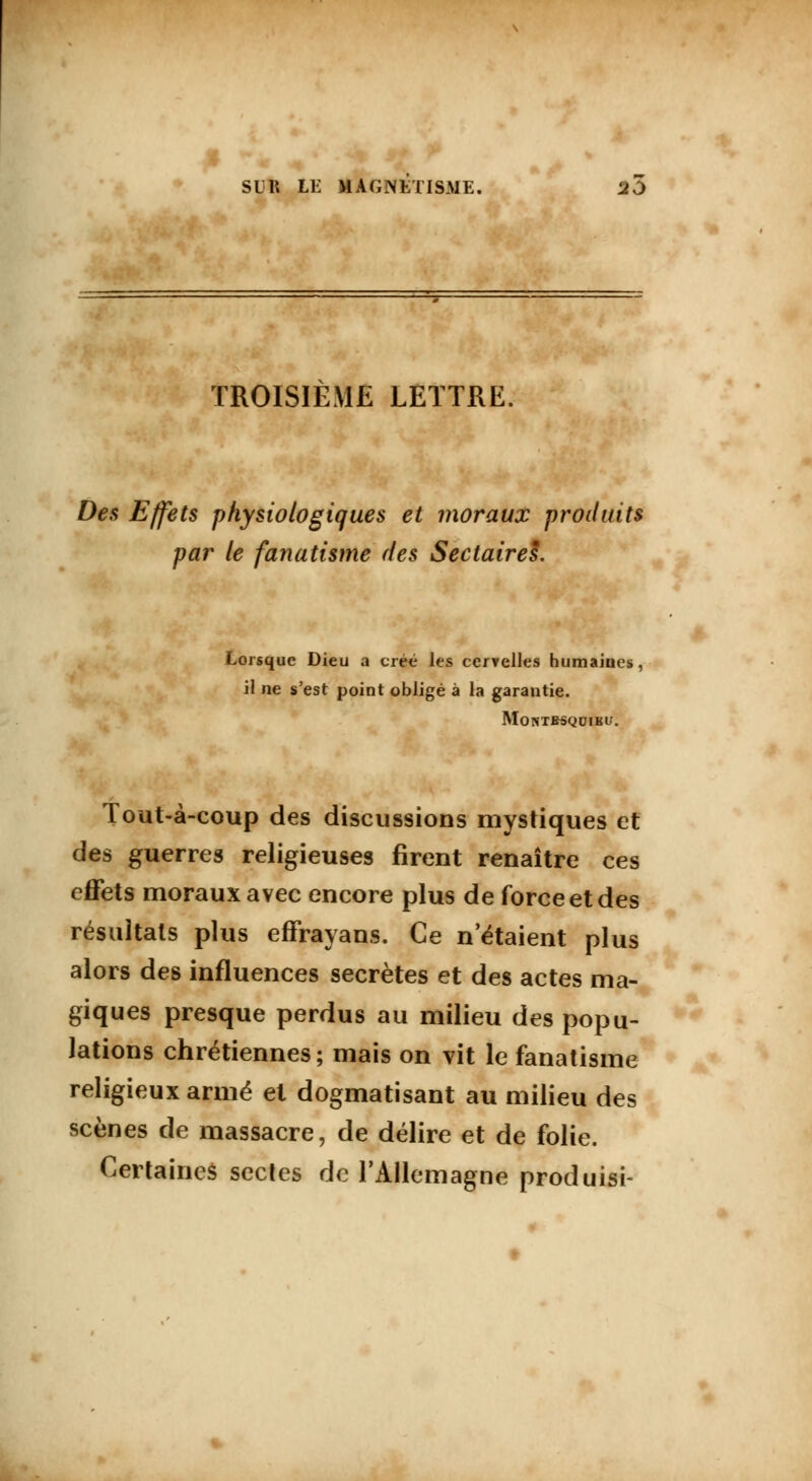 TROISIÈME LETTRE. Des Effets physiologiques et moraux produits par le fanatisme des Sectairel. Lorsque Dieu a créé les cervelles humaines il ne s'est point obligé à la garantie. Montbsqoibi/. Tout-à-coup des discussions mystiques et des guerres religieuses firent renaître ces effets moraux avec encore plus de force et des résultats plus effrayans. Ce n'étaient plus alors des influences secrètes et des actes ma- giques presque perdus au milieu des popu- lations chrétiennes; mais on vit le fanatisme religieux armé et dogmatisant au milieu des scènes de massacre, de délire et de folie. Certaines sectes de l'Allemagne produisi-