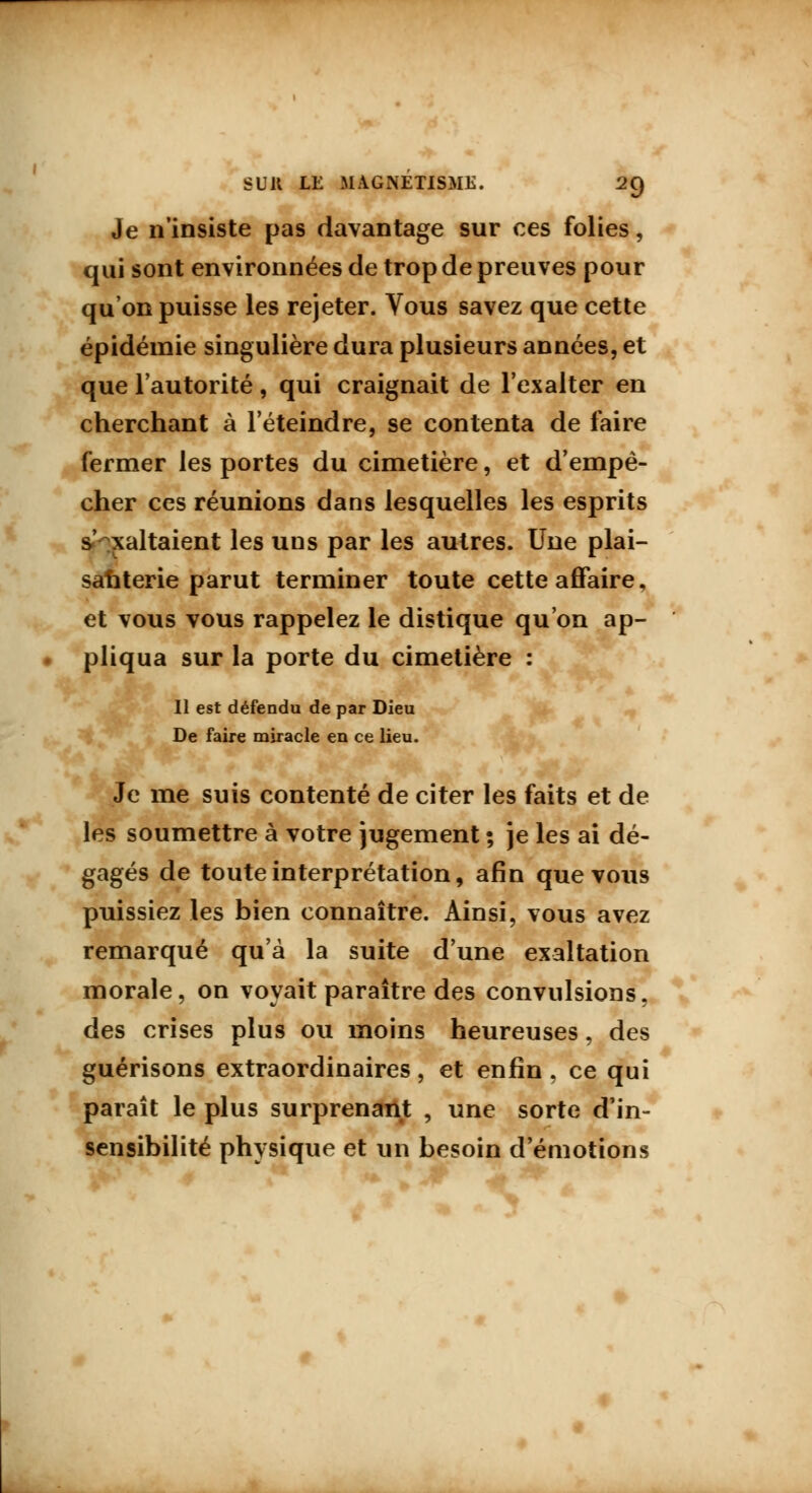 Je n'insiste pas davantage sur ces folies, qui sont environnées de trop de preuves pour qu'on puisse les rejeter. Vous savez que cette épidémie singulière dura plusieurs années, et que l'autorité, qui craignait de l'exalter en cherchant à l'éteindre, se contenta de faire fermer les portes du cimetière, et d'empê- cher ces réunions dans lesquelles les esprits s' xaltaient les uns par les autres. Une plai- santerie parut terminer toute cette affaire, et vous vous rappelez le distique qu'on ap- pliqua sur la porte du cimetière : Il est défendu de par Dieu De faire miracle en ce lieu. Je me suis contenté de citer les faits et de les soumettre à votre jugement ; je les ai dé- gagés de toute interprétation, afin que vous puissiez les bien connaître. Ainsi, vous avez remarqué qu'à la suite d'une exaltation morale, on voyait paraître des convulsions, des crises plus ou moins heureuses, des guérisons extraordinaires, et enfin , ce qui paraît le plus surprenant , une sorte d'in- sensibilité physique et un besoin d'émotions