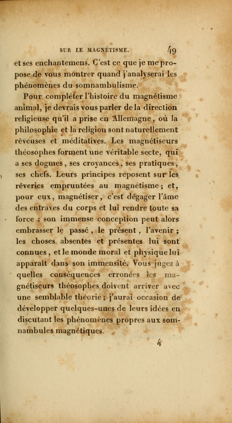 et ses enchantemens. C'est ce que je me pro- pose de vous montrer quand j'analyserai les phénomènes du somnambulisme. Pour compléter l'histoire du magnétisme animal, je devrais vous parler delà direclion religieuse qu'il a prise en Allemagne, où la philosophie et la religion sont naturellement rêveuses et méditatives. Les magnétiseurs théosophes forment une véritable secte, qui a ses dogmes, ses croyances, ses pratiques, ses chefs. Leurs principes reposent sur les rêveries empruntées au magnétisme; et, pour eux, magnétiser, c'est dégager l'âme des entraves du corps et lui rendre toute sa force : son immense conception peut alors embrasser le passé , le présent , l'avenir ; les choses absentes et présentes lui sont connues, et le monde moral et physique lui apparaît dans son immensité. Vous jugez à quelles conséquences erronées les ma- gnétiseurs théosophes doivent arriver avec une semblable théorie; j'aurai occasion de développer quelques-unes de leurs idées en discutant les phénomènes propres aux som- nambules magnétiques.