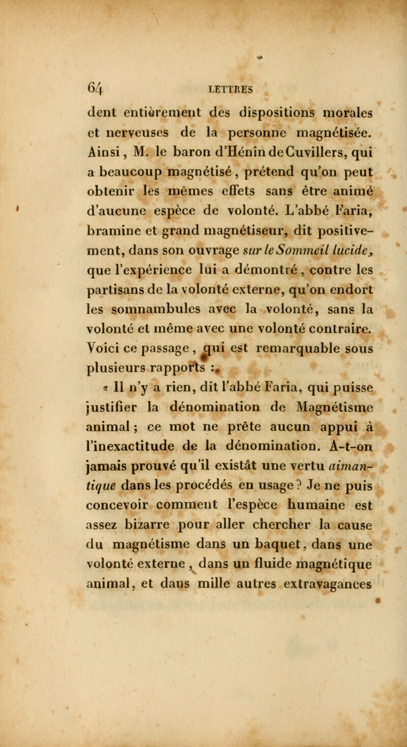 dent entièrement des dispositions morales et nerveuses de la personne magnétisée. Ainsi, M. le baron d'Hénin de Cuvillers, qui a beaucoup magnétisé, prétend qu'on peut obtenir les mêmes effets sans être animé d'aucune espèce de volonté. L'abbé Faria, bramine et grand magnétiseur, dit positive- ment, dans son ouvrage sur le Sommeil lucide, que l'expérience lui a démontré , contre les partisans de la volonté externe, qu'on endort les somnambules avec la volonté, sans la volonté et même avec une volonté contraire. Voici ce passage , qui est remarquable sous plusieurs rapports :. <r II n'y a rien, dit l'abbé Faria, qui puisse justifier la dénomination de Magnétisme animal ; ce mot ne prête aucun appui à l'inexactitude de la dénomination. A-t-on jamais prouvé qu'il existât une vertu aiman- tique dans les procédés en usage ? Je ne puis concevoir comment l'espèce humaine est assez bizarre pour aller chercher la cause du magnétisme dans un baquet, dans une volonté externe , dans un fluide magnétique animal, et daus mille autres extravagances