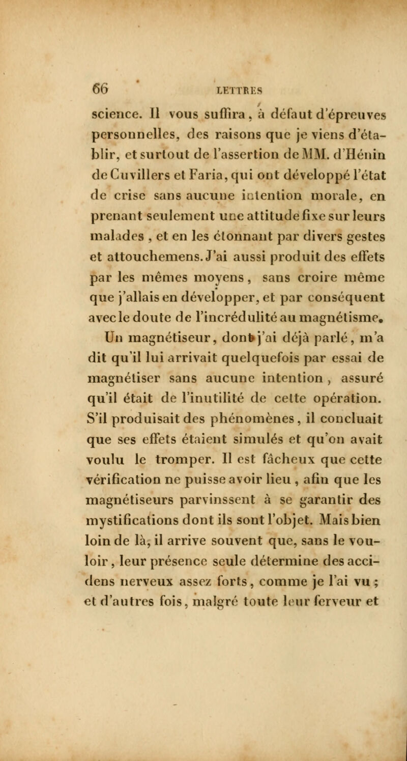 science. 11 vous suffira, à défaut d'épreuves personnelles, des raisons que je viens d'éta- blir, et surtout de l'assertion de MM. d'Hénin deCuvillers et Faria,qui ont développé l'état de crise sans aucune intention morale, en prenant seulement une attitude fixe sur leurs malades , et en les étonnant par divers gestes et attouchemens. J'ai aussi produit des effets par les mêmes moyens, sans croire même que j'allais en développer, et par conséquent avecle doute de l'incrédulité au magnétisme. Un magnétiseur, donfrj'ai déjà parlé, m'a dit qu'il lui arrivait quelquefois par essai de magnétiser sans aucune intention , assuré qu'il était de l'inutilité de cette opération. S'il produisait des phénomènes, il concluait que ses effets étaient simulés et qu'on avait voulu le tromper. Il est fâcheux que cette vérification ne puisse avoir lieu , afin que les magnétiseurs parvinssent à se garantir des mystifications dont ils sont l'objet. Mais bien loin de là, il arrive souvent que, sans le vou- loir , leur présence seule détermine des acci- dens nerveux assez forts, comme je l'ai vu ; et d'autres fois, malgré toute leur ferveur et