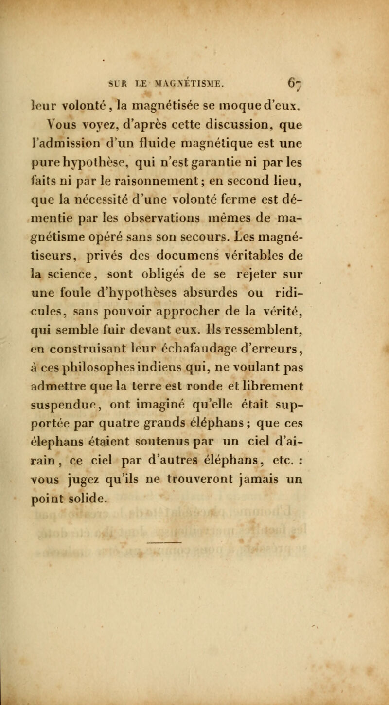 leur volonté, la magnétisée se moque d'eux. Vous voyez, d'après cette discussion, que l'admission d'un fluide magnétique est une pure hypothèse, qui n'est garantie ni parles faits ni par le raisonnement ; en second lieu, que la nécessité d'une volonté ferme est dé- mentie par les observations mêmes de ma- gnétisme opéré sans son secours. Les magné- tiseurs, privés des documens véritables de la science, sont obligés de se rejeter sur une foule d'hypothèses absurdes ou ridi- cules, sans pouvoir approcher de la vérité, qui semble fuir devant eux. Ils ressemblent, en construisant leur échafaudage d'erreurs, à ces philosophes indiens qui, ne voulant pas admettre que la terre est ronde et librement suspendue, ont imaginé qu'elle était sup- portée par quatre grands éléphans; que ces élephans étaient soutenus par un ciel d'ai- rain, ce ciel par d'autres éléphans, etc. : vous jugez qu'ils ne trouveront jamais un point solide.