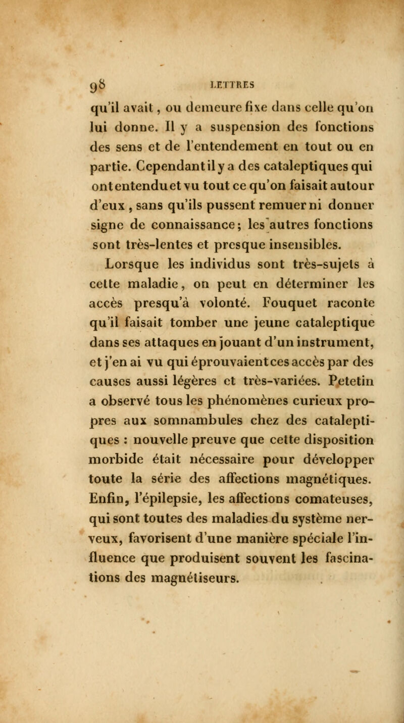 q8 i n TRES qu'il avait, ou demeure fixe dans celle qu'on lui donne. Il y a suspension des fonctions des sens et de l'entendement en tout ou en partie. Cependant il y a des cataleptiques qui ontentenduet vu tout ce qu'on faisait autour d'eux , sans qu'ils pussent remuer ni donuer signe de connaissance; les autres fonctions sont très-lentes et presque insensibles. Lorsque les individus sont très-sujets à cette maladie, on peut en déterminer les accès presqu'à volonté. Fouquet raconte qu'il faisait tomber une jeune cataleptique dans ses attaques en jouant d'un instrument, et j'en ai vu qui éprouvaient ces accès par des causes aussi légères et très-variées. Petetin a observé tous les phénomènes curieux pro- pres aux somnambules chez des catalepti- ques : nouvelle preuve que cette disposition morbide était nécessaire pour développer toute la série des affections magnétiques. Enfin, Fépilepsie, les affections comateuses, qui sont toutes des maladies du système ner- veux, favorisent d'une manière spéciale l'in- fluence que produisent souvent les fascina- tions des magnétiseurs.