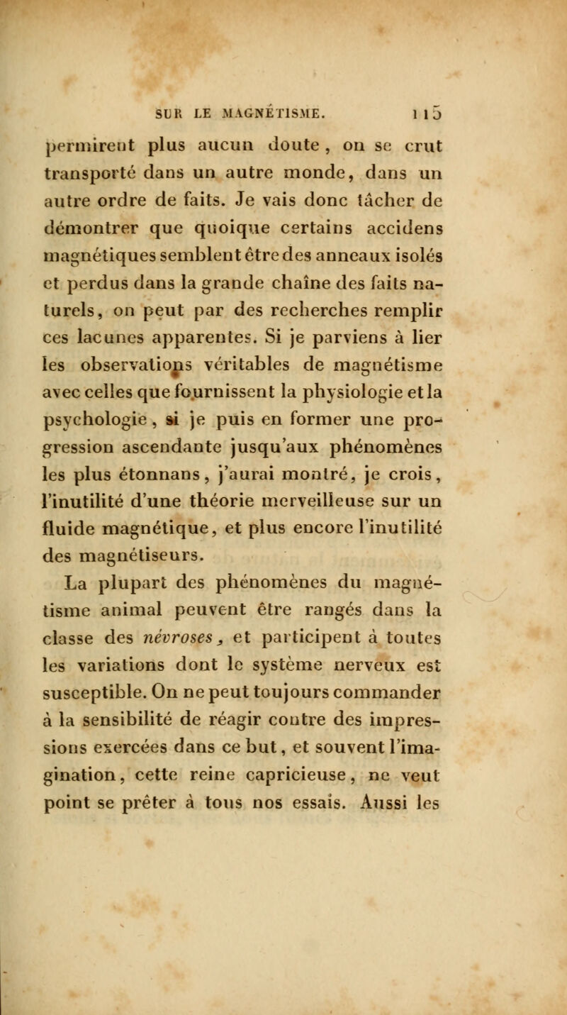 permirent plus aucun doute, on se crut transporté dans un autre monde, dans un autre ordre de faits. Je vais donc tâcher de démontrer que quoique certains accidens magnétiques semblent être des anneaux isolés et perdus dans la grande chaîne des faits na- turels, on peut par des recherches remplir ces lacunes apparentes. Si je parviens à lier les observations véritables de magnétisme avec celles que fournissent la physiologie et la psychologie, ai je puis en former une pro- gression ascendante jusqu'aux phénomènes les plus étonnans, j'aurai montré, je crois, l'inutilité d'une théorie merveilleuse sur un fluide magnétique, et plus encore l'inutilité des magnétiseurs. La plupart des phénomènes du magné- tisme animal peuvent être rangés dans la classe des névroses, et participent à toutes les variations dont le système nerveux est susceptible. On ne peut toujours commander à la sensibilité de réagir contre des impres- sions exercées dans ce but, et souvent l'ima- gination, cette reine capricieuse, ne veut point se prêter à tous nos essais. Aussi les