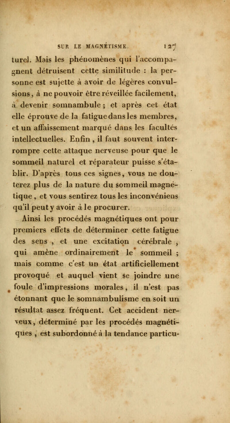 turcJ. Mais les phénomènes qui l'accompa- gnent détruisent cette similitude : la per- sonne est sujette à avoir de légères convul- sions, à ne pouvoir être réveillée facilement, à devenir somnambule ; et après cet état elle éprouve de la fatigue dans les membres, et un affaissement marqué dans les facultés intellectuelles. Enfin , il faut souvent inter- rompre cette attaque nerveuse pour que le sommeil naturel et réparateur puisse s'éta- blir. D'après tous ces signes, vous ne dou- terez plus de la nature du sommeil magné- tique , et vous sentirez tous les inconvéniens qu'il peut y avoir à le procurer. Ainsi les procédés magnétiques ont pour premiers effets de déterminer cette fatigue des sens , et une excitation cérébrale , qui amène ordinairement le sommeil ; mais comme c'est un état artificiellement provoqué et auquel vient se joindre une foule d'impressions morales, il n'est pas étonnant que le somnambulisme en soit un résultat assez fréquent. Cet accident ner- veux, déterminé par les procédés magnéti- ques , est subordonné à la tendance particu-